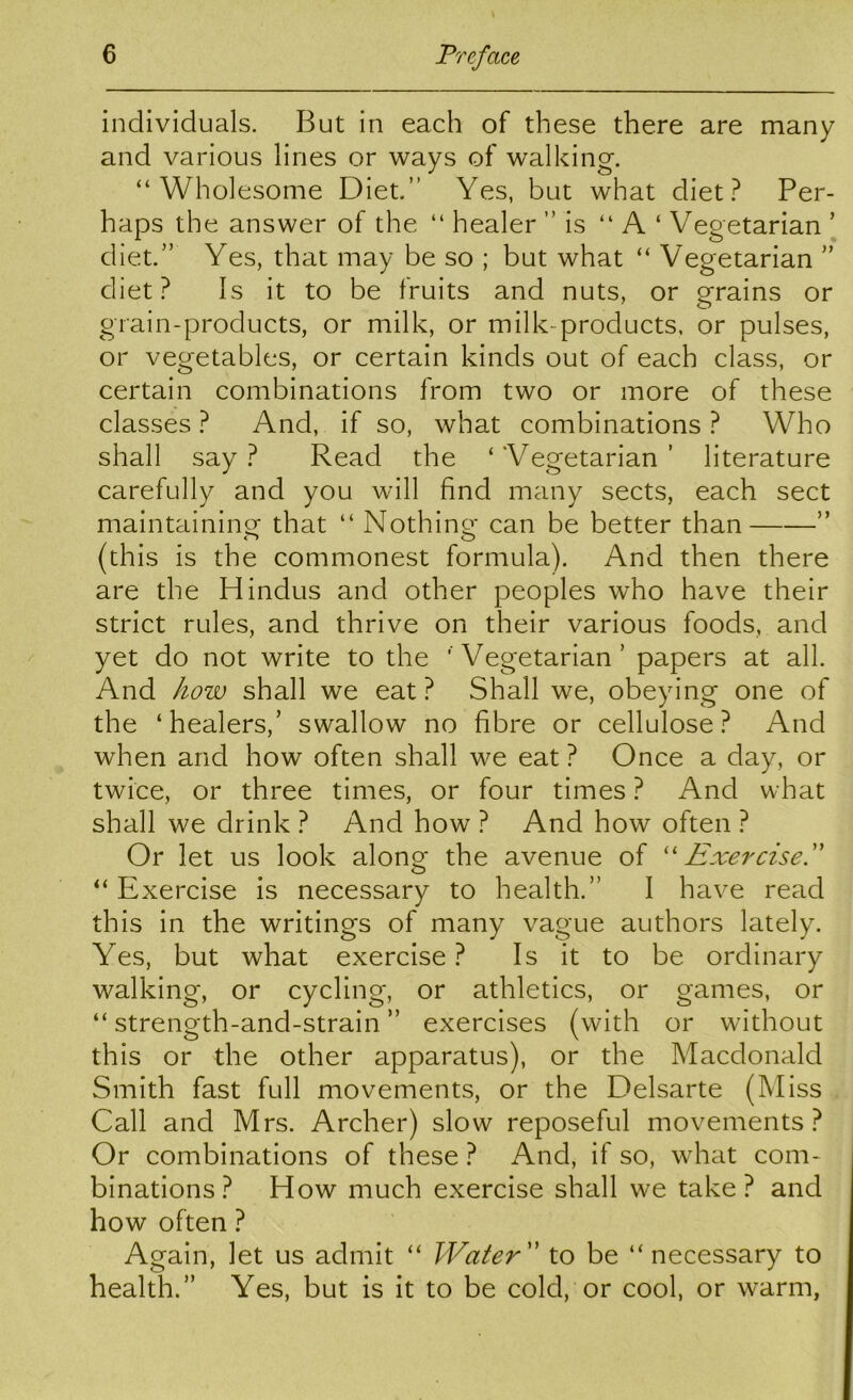 individuals. But in each of these there are many and various lines or ways of walking. “Wholesome Diet.” Yes, but what diet Per- haps the answer of the “ healer ” is “ A ‘ Vegetarian ’ diet.” Yes, that may be so ; but what “ Vegetarian ” diet? Is it to be fruits and nuts, or grains or grain-products, or milk, or milk-products, or pulses, or vegetables, or certain kinds out of each class, or certain combinations from two or more of these classes ? And, if so, what combinations ? Who shall say ? Read the ‘ Vegetarian ’ literature carefully and you will find many sects, each sect maintainino^ that “ Nothino' can be better than ” (this is the commonest formula). And then there are the Hindus and other peoples who have their strict rules, and thrive on their various foods, and yet do not write to the ' Vegetarian’ papers at all. And how shall we eat? Shall we, obeying one of the ‘healers,’ swallow no fibre or cellulose? And when and how often shall we eat ? Once a day, or twice, or three times, or four times ? And what shall we drink ? And how ? And how often ? Or let us look along the avenue of '' Exercisef “ Exercise is necessary to health.” I have read this in the writings of many vague authors lately. Yes, but what exercise ? Is it to be ordinary walking, or cycling, or athletics, or games, or “ strength-and-strain ” exercises (with or without this or the other apparatus), or the Macdonald Smith fast full movements, or the Delsarte (Miss Call and Mrs. Archer) slow reposeful movements? Or combinations of these ? And, if so, what com- binations ? How much exercise shall we take? and how often ? Again, let us admit “ Water'' to be “ necessary to health.” Yes, but is it to be cold, or cool, or warm,