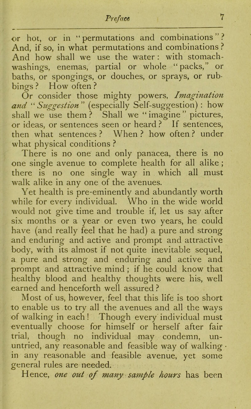 or hoc, or in “permutations and combinations”? And, if so, in what permutations and combinations ? And how shall we use the water : with stomach- washings, enemas, partial or whole “packs,” or baths, or spongings, or douches, or sprays, or rub- bings ? How often? Or consider those mighty powers, Imagination and ''Suggestion'' (especially Self-suggestion) : how shall we use them? Shall we “imagine” pictures, or ideas, or sentences seen or heard? If sentences, then what sentences ? When ? how often ? under what physical conditions ? There is no one and only panacea, there is no one single avenue to complete health for all alike ; there is no one single way in which all must walk alike in any one of the avenues. Yet health is pre-eminently and abundantly worth while for every individual. Who in the wide world would not give time and trouble if, let us say after six months or a year or even two years, he could have (and really feel that he had) a pure and strong and enduring and active and prompt and attractive body, with its almost if not quite inevitable sequel, a pure and strong and enduring and active and prompt and attractive mind ; if he could know that healthy blood and healthy thoughts were his, well earned and henceforth well assured ? Most of us, however, feel that this life is too short to enable us to try all the avenues and all the ways of walking in each ! Though every individual must eventually choose for himself or herself after fair trial, though no individual may condemn, un- untried, any reasonable and feasible way of walking • in any reasonable and feasible avenue, yet some general rules are needed. Hence, one out of many sample hours has been