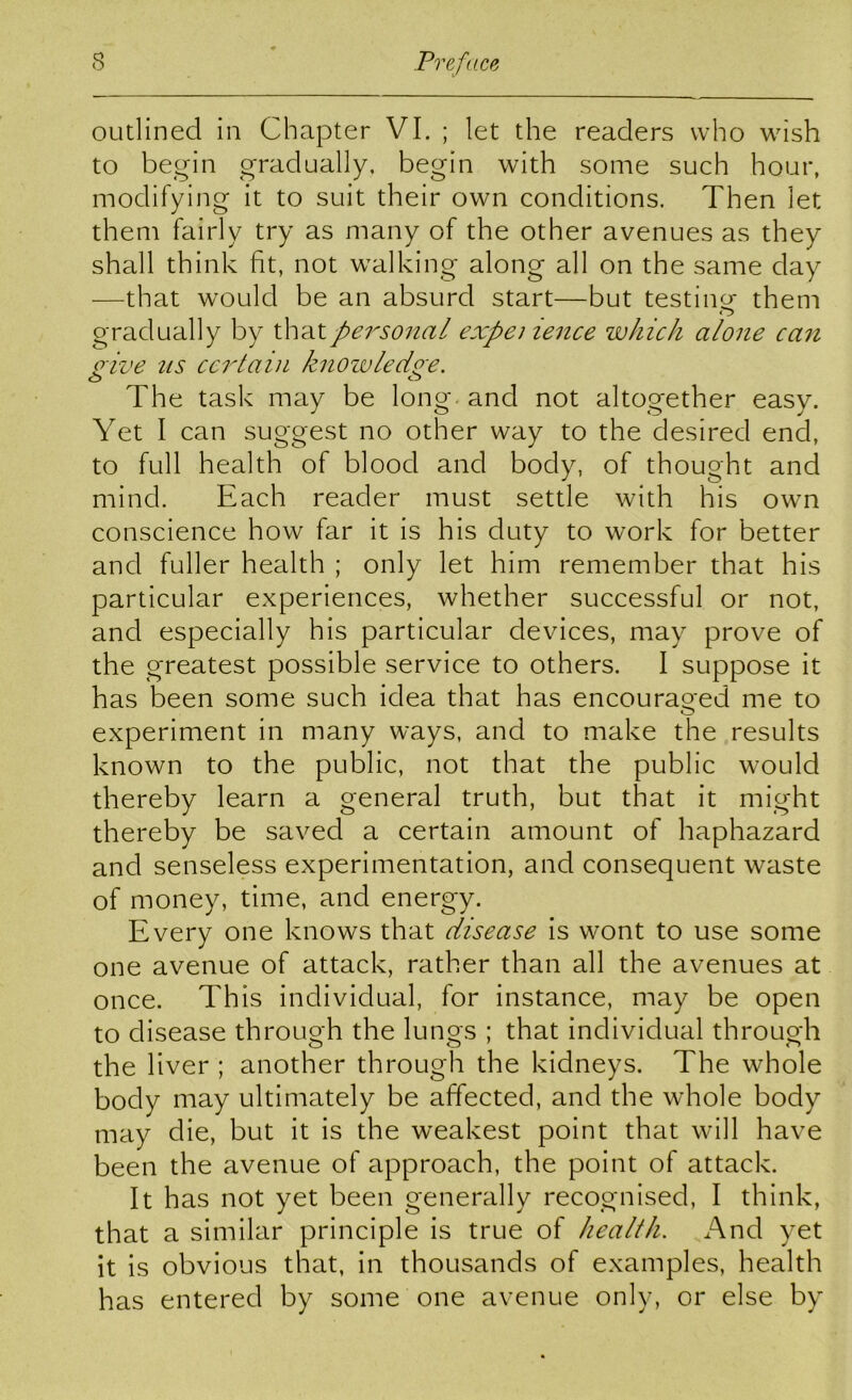 outlined in Chapter VI. ; let the readers who wish to begin gradually, begin with some such hour, modifying it to suit their own conditions. Then let them fairly try as many of the other avenues as they shall think fit, not walking along all on the same day —that would be an absurd start—but testing them gradually by that personal expeiience which alone ca7i o'ive us ceidain knoivledo'e. o o The task may be long and not altogether easy. Yet I can suggest no other way to the desired end, to full health of blood and body, of thought and mind. Each reader must settle with his own conscience how far it is his duty to work for better and fuller health ; only let him remember that his particular experiences, whether successful or not, and especially his particular devices, may prove of the greatest possible service to others. I suppose it has been some such idea that has encouraged me to experiment in many ways, and to make the results known to the public, not that the public would thereby learn a general truth, but that it might thereby be saved a certain amount of haphazard and senseless experimentation, and consequent waste of money, time, and energy. Every one knows that disease is wont to use some one avenue of attack, rather than all the avenues at once. This individual, for instance, may be open to disease through the lungs ; that individual through the liver ; another through the kidneys. The whole body may ultimately be affected, and the whole body may die, but it is the weakest point that will have been the avenue of approach, the point of attack. It has not yet been generally recognised, I think, that a similar principle is true of health. And yet it is obvious that, in thousands of examples, health has entered by some one avenue only, or else by