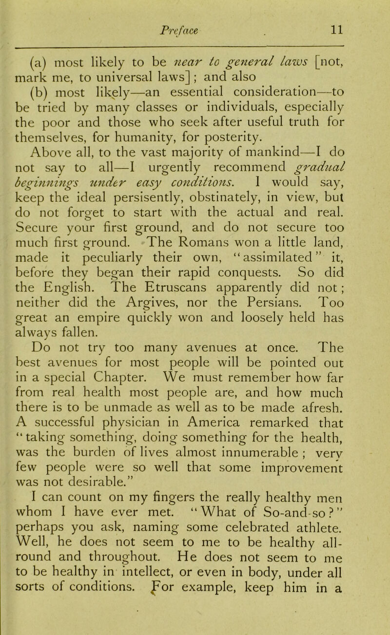 (a) most likely to be near to general lazvs [not, mark me, to universal laws] ; and also (b) most likely—an essential consideration—to be tried by many classes or individuals, especially the poor and those who seek after useful truth for themselves, for humanity, for posterity. Above all, to the vast majority of mankind—I do not say to all—I urgently recommend gradtial beginnings tinder easy conditions. 1 would say, keep the ideal persisently, obstinately, in view, but do not foro'et to start with the actual and real. O Secure your first ground, and do not secure too much first ground. The Romans won a little land, made it peculiarly their own, “assimilated” it, before they began their rapid conquests. So did the English. The Etruscans apparently did not; neither did the Argives, nor the Persians. Too great an empire quickly won and loosely held has always fallen. Do not try too many avenues at once. The best avenues for most people will be pointed out in a special Chapter. We must remember how far from real health most people are, and how much there is to be unmade as well as to be made afresh. A successful physician in America remarked that “taking something, doing something for the health, was the burden of lives almost innumerable ; verv few people were so well that some improvement was not desirable.” I can count on my fingers the really healthy men whom I have ever met. “What of So-and-so?” perhaps you ask, naming some celebrated athlete. Well, he does not seem to me to be healthy all- round and throughout. He does not seem to me to be healthy in intellect, or even in body, under all sorts of conditions, ^or example, keep him in a