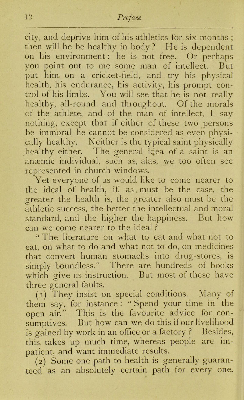 city, and deprive him of his athletics for six months ; then will he be healthy in body? He is dependent on his environment: he is not free. Or perhaps you point out to me some man of intellect. But put him on a cricket-field, and try his physical health, his endurance, his activity, his prompt con- trol of his limbs. You will see that he is not really healthy, all-round and throughout. Of the morals of the athlete, and of the man of intellect, I say nothing, except that if either of these two persons be immoral he cannot be considered as even physi- cally healthy. Neither is the typical saint physically ^healthy either. The general idea of a saint is an anaemic individual, such as, alas, we too often see represented in church windows. Yet everyone of us would like to come nearer to the ideal of health, if, as,must be the case, the greater the health is, the Q-reater also must be the athletic success, the better the intellectual and moral standard, and the higher the happiness. But how can we come nearer to the ideal ? “ The literature on what to eat and what not to eat, on what to do and what not to do, on medicines that convert human stomachs into drug-stores, is simply boundless.” There are hundreds of books which o-ive us instruction. But most of these have o three Q-eneral faults. O (1) They insist on special conditions. Many of them say, for instance: “Spend your time in the open air.” This is the favourite advice for con- sumptives. But how can we do this if our livelihood is gained by work in an office or a factory ? Besides, this takes up much time, whereas people are im- patient, and want immediate results. (2) Some one path to health is generally guaran- teed as an absolutely certain path for every one.