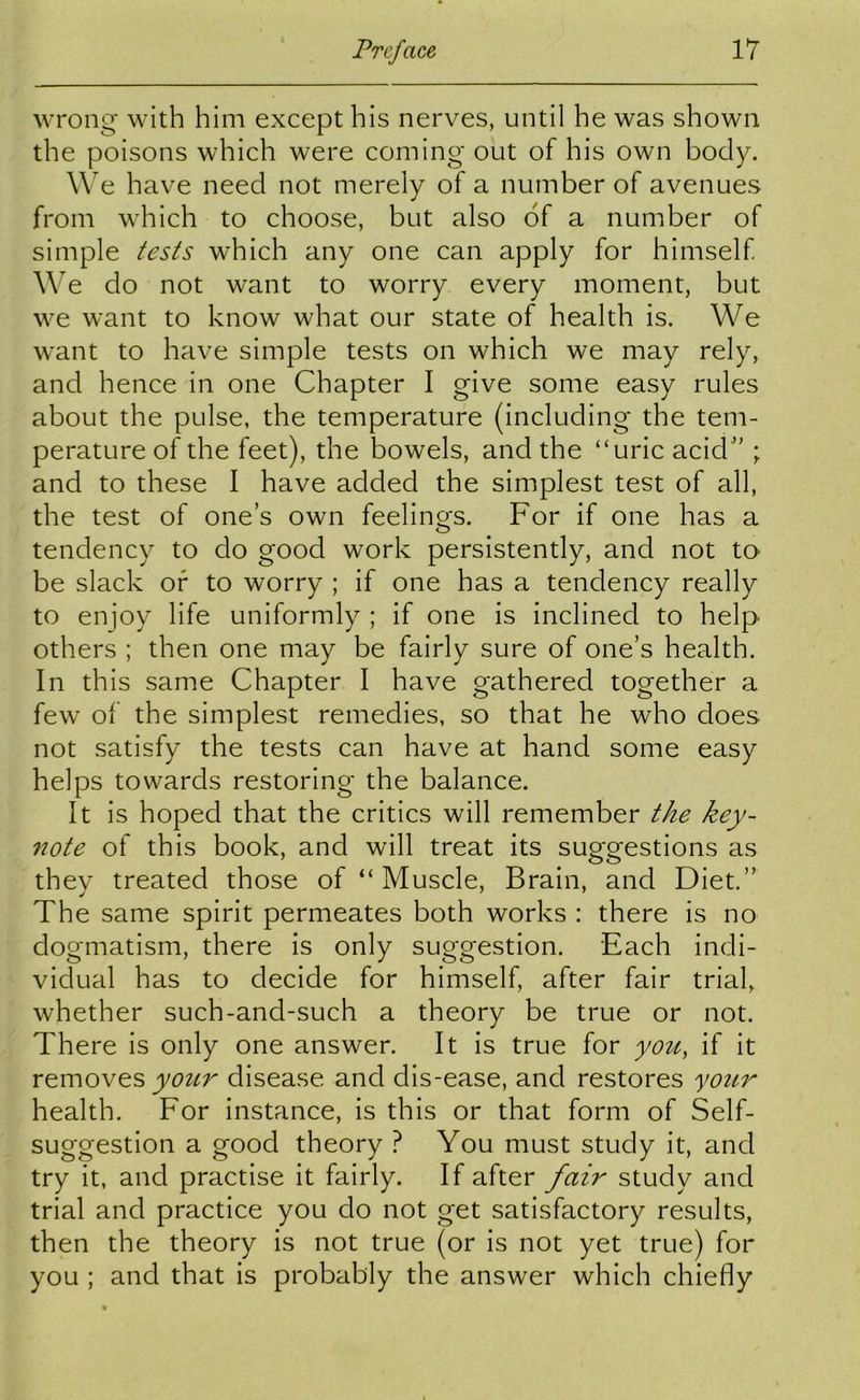 wrong with him except his nerves, until he was shown the poisons which were coming out of his own body. W^e have need not merely of a number of avenues from which to choose, but also of a number of simple tests which any one can apply for himself We do not want to worry every moment, but we want to know what our state of health is. We want to have simple tests on which we may rely, and hence in one Chapter I give some easy rules about the pulse, the temperature (including the tem- perature of the feet), the bowels, and the “uric acicb'; and to these I have added the simplest test of all, the test of ones own feelings. For if one has a tendency to do good work persistently, and not tO' be slack of to worry ; if one has a tendency really to enjoy life uniformly ; if one is inclined to help others ; then one may be fairly sure of one’s health. In this same Chapter I have gathered together a few of the simplest remedies, so that he who does not satisfy the tests can have at hand some easy helps towards restoring the balance. It is hoped that the critics will remember the key- note of this book, and will treat its suggestions as they treated those of “ Muscle, Brain, and Diet.” The same spirit permeates both works : there is no dogmatism, there is only suggestion. Each indi- vidual has to decide for himself, after fair trial, whether such-and-such a theory be true or not. There is only one answer. It is true for you, if it removes disease and dis-ease, and restores your health. For instance, is this or that form of Self- suggestion a good theory ? You must study it, and try it, and practise it fairly. If after fair study and trial and practice you do not get satisfactory results, then the theory is not true (or is not yet true) for you ; and that is probably the answer which chiefly