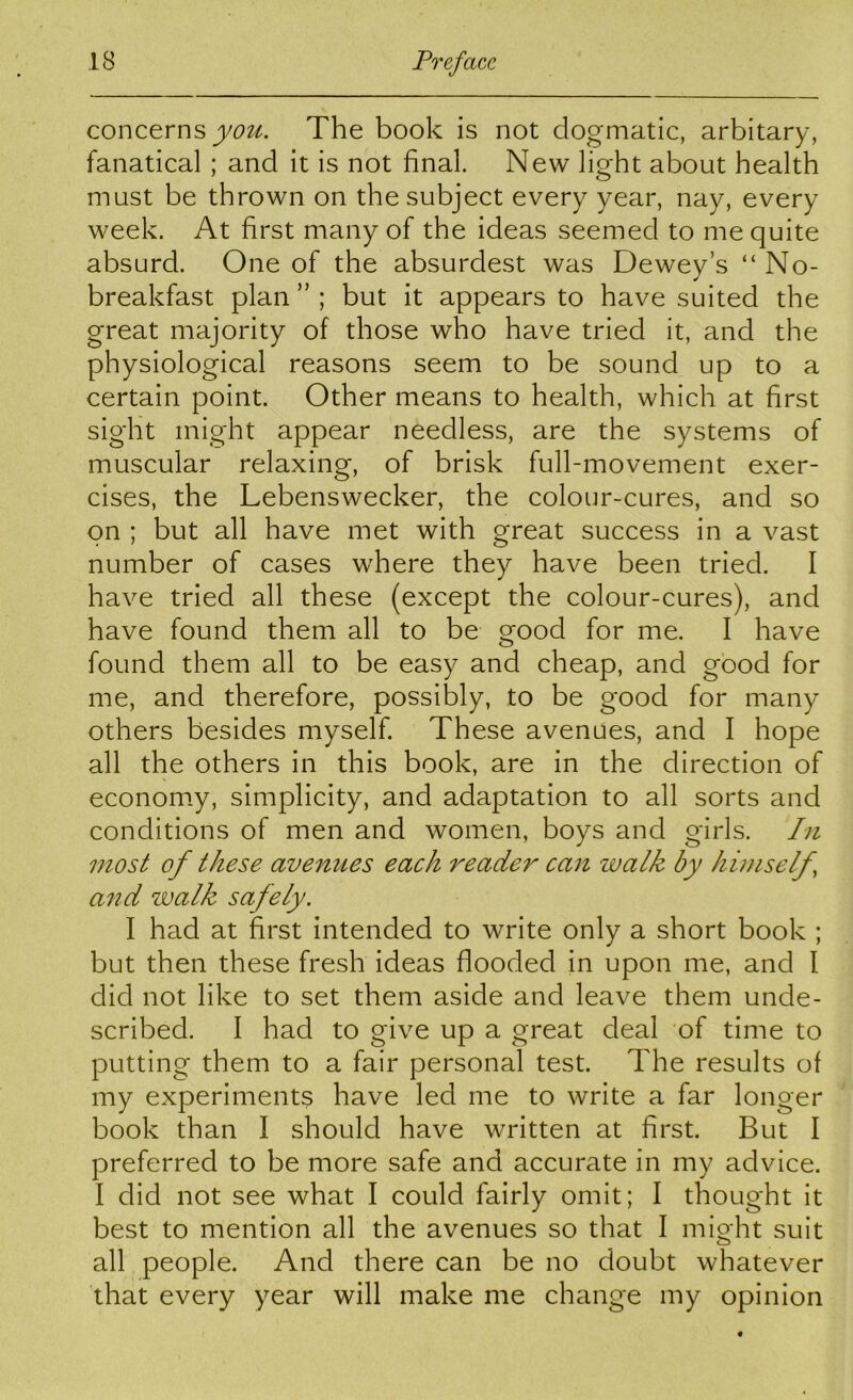 concerns you. The book is not dogmatic, arbitary, fanatical ; and it is not final. New light about health must be thrown on the subject every year, nay, every week. At first many of the ideas seemed to me quite absurd. One of the absurdest was Dewey’s “ No- breakfast plan ” ; but it appears to have suited the great majority of those who have tried it, and the physiological reasons seem to be sound up to a certain point. Other means to health, which at first sight might appear needless, are the systems of muscular relaxing, of brisk full-movement exer- cises, the Lebensweeker, the colour-cures, and so on ; but all have met with great success in a vast number of cases where they have been tried. I have tried all these (except the colour-cures), and have found them all to be good for me. I have found them all to be easy and cheap, and good for me, and therefore, possibly, to be good for many others besides myself. These avenues, and I hope all the others in this book, are in the direction of economy, simplicity, and adaptation to all sorts and conditions of men and women, boys and girls. In most of these avenues each reader can walk by himself, and walk safely. I had at first intended to write only a short book ; but then these fresh ideas flooded in upon me, and I did not like to set them aside and leave them unde- scribed. I had to give up a great deal of time to putting them to a fair personal test. The results of my experiments have led me to write a far longer book than I should have written at first. But I preferred to be more safe and accurate in my advice. I did not see what I could fairly omit; I thought it best to mention all the avenues so that I might suit all people. And there can be no doubt whatever that every year will make me change my opinion