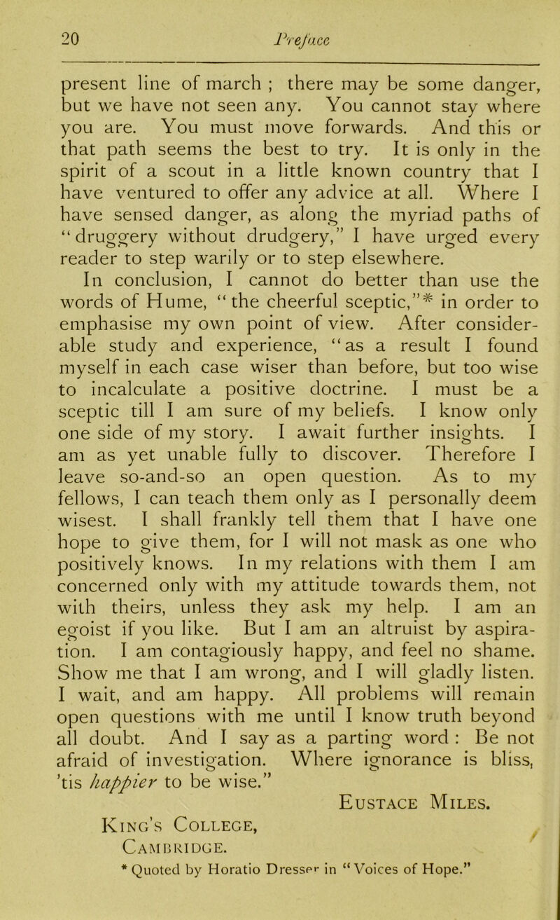 present line of march ; there may be some danger, but we have not seen any. You cannot stay where you are. You must move forwards. And this or that path seems the best to try. It is only in the spirit of a scout in a little known country that I have ventured to offer any advice at all. Where I have sensed danger, as along the myriad paths of “ druggery without drudgery,” I have urged every reader to step warily or to step elsewhere. In conclusion, I cannot do better than use the words of Hume, “the cheerful sceptic,”^ in order to emphasise my own point of view. After consider- able study and experience, “as a result I found myself in each case wiser than before, but too wise to incalculate a positive doctrine. I must be a sceptic till I am sure of my beliefs. I know only one side of my story. I await further insights. I am as yet unable fully to discover. Therefore I leave so-and-so an open question. As to my fellows, I can teach them only as I personally deem wisest. I shall frankly tell them that I have one hope to give them, for I will not mask as one who positively knows. In my relations with them I am concerned only with my attitude towards them, not with theirs, unless they ask my help. I am an egoist if you like. But I am an altruist by aspira- tion. I am contagiously happy, and feel no shame. Show me that I am wrong, and I will gladly listen. I wait, and am happy. All problems will remain open questions with me until I know truth beyond all doubt. And I say as a parting word : Be not afraid of investigation. Where ignorance is bliss, ’tis happier to be wise.” Eustace Miles. K ing’s College, Cam I] ridge. * Quoted by Horatio Dresse*- in “V^oices of Hope.”