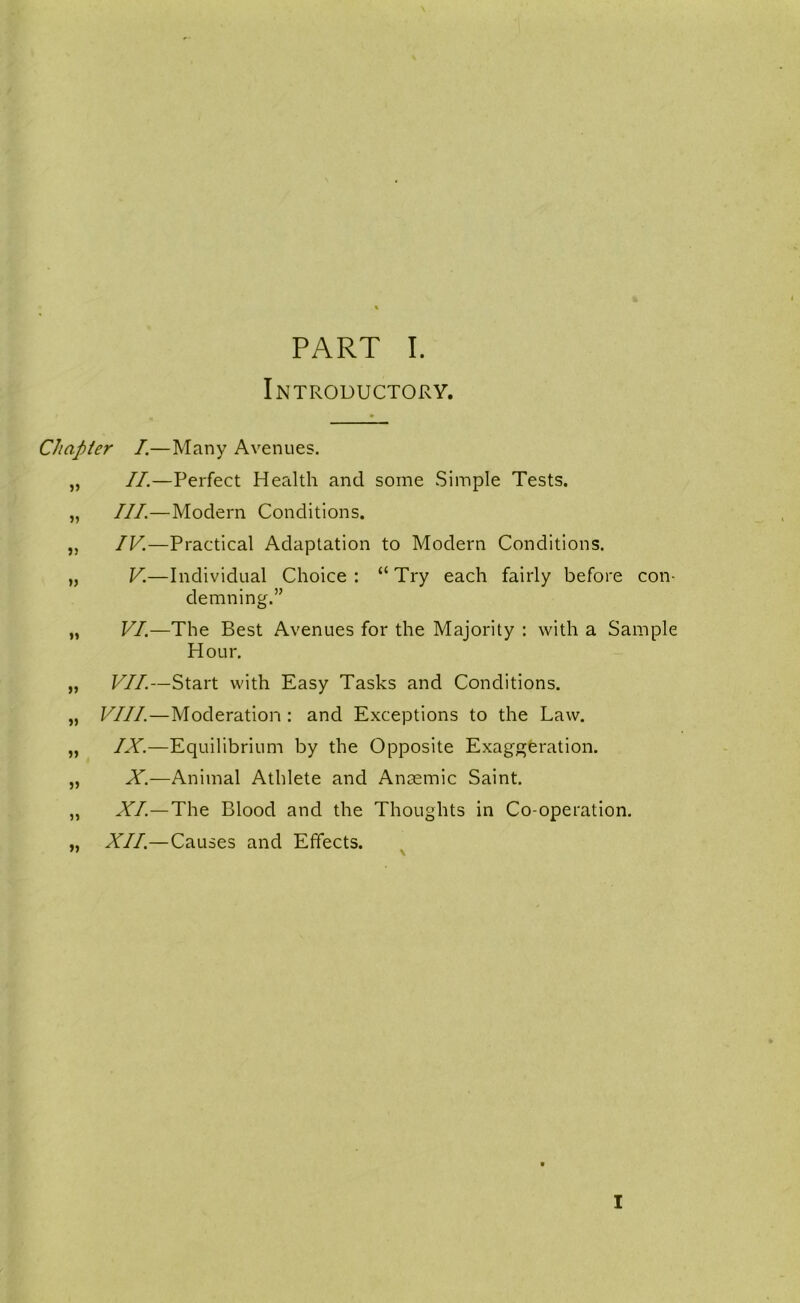 Introductory. Chapter I.—Many Avenues. „ II.—Perfect Health and some Simple Tests. „ III.—Modern Conditions. „ IV.—Practical Adaptation to Modern Conditions. „ V.—Individual Choice : “ Try each fairly before con- demning.” „ VI.—The Best Avenues for the Majority : with a Sample Hour. „ VII.—Start with Easy Tasks and Conditions. „ VIII.—Moderation : and Exceptions to the Law. „ IX.—Equilibrium by the Opposite Exaggeration. „ X.—Animal Athlete and Anaemic Saint. „ XL—The Blood and the Thoughts in Co-operation. „ XII.—Causes and Effects. ^ I