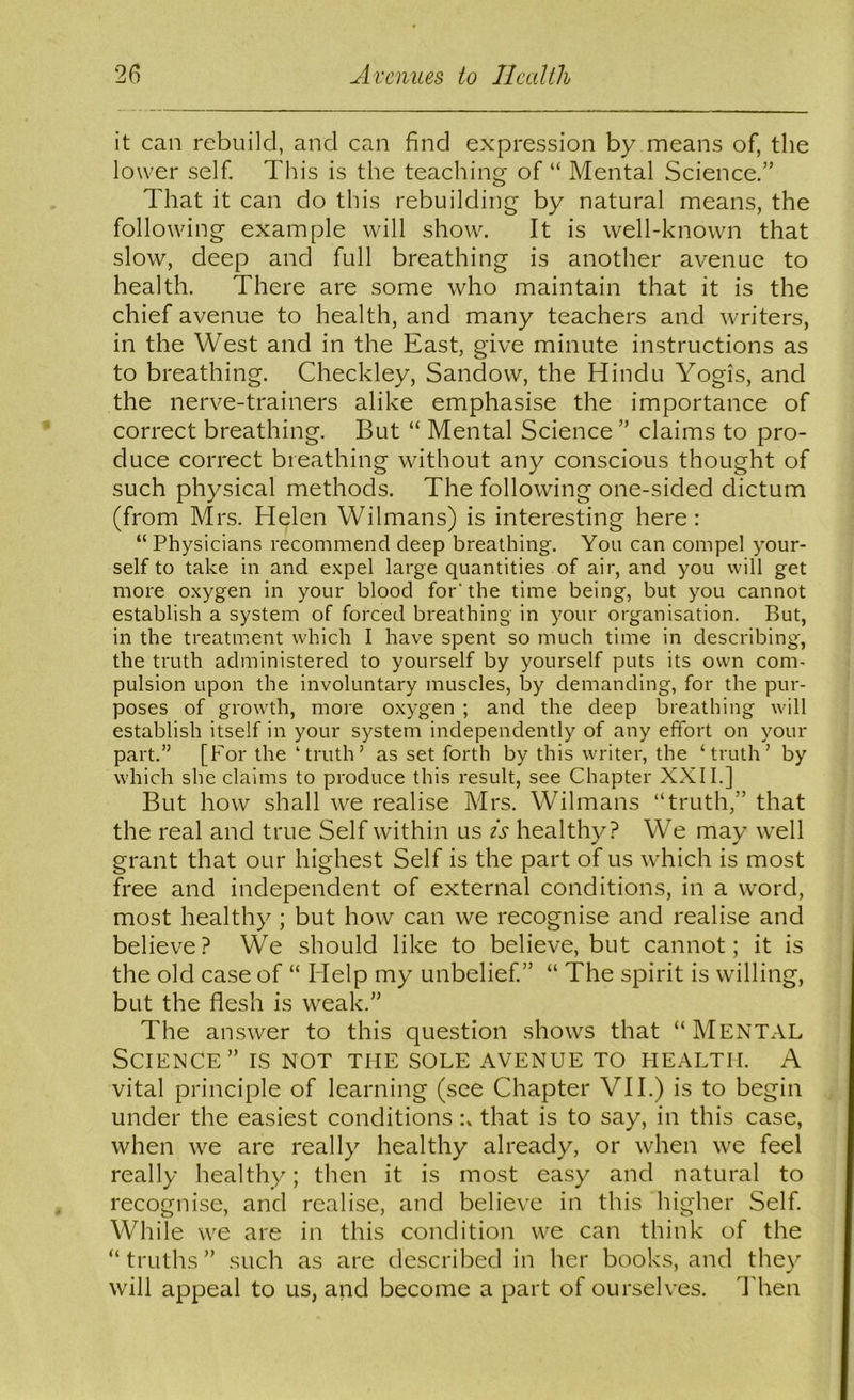 it can rebuild, and can find expression by means of, the lower self. This is the teaching of “ Mental Science.” That it can do this rebuilding by natural means, the following example will show. It is well-known that slow, deep and full breathing is another avenue to health. There are some who maintain that it is the chief avenue to health, and many teachers and writers, in the West and in the East, give minute instructions as to breathing. Checkley, Sandow, the Hindu Yogis, and the nerve-trainers alike emphasise the importance of correct breathing. But “ Mental Science ” claims to pro- duce correct breathing without any conscious thought of such physical methods. The following one-sided dictum (from Mrs. Helen Wilmans) is interesting here: “ Physicians recommend deep breathing. You can compel your- self to take in and expel large quantities of air, and you will get more oxygen in your blood for’the time being, but you cannot establish a system of forced breathing in your organisation. But, in the treatment which I have spent so much time in describing, the truth administered to yourself by yourself puts its own com- pulsion upon the involuntary muscles, by demanding, for the pur- poses of growth, more oxygen ; and the deep breathing will establish itself in your system independently of any effort on your part.” [For the ‘truth’ as set forth by this writer, the ‘truth’ by which she claims to produce this result, see Chapter XXII.] But how shall we realise Mrs. Wilmans “truth,” that the real and true Self wdthin us is healthy? We may well grant that our highest Self is the part of us which is most free and independent of external conditions, in a word, most healthy ; but how can we recognise and realise and believe? We should like to believe, but cannot; it is the old case of “ Help my unbelief” “ The spirit is willing, but the flesh is weak.” The answer to this question shows that “MENTAL Science” is not the sole avenue to health. A vital principle of learning (see Chapter VII.) is to begin under the easiest conditions that is to say, in this case, when we are really healthy already, or when we feel really healthy; then it is most easy and natural to recognise, and realise, and believe in this higher Self While we are in this condition we can think of the “truths” such as are described in her books, and they will appeal to us, and become a part of ourselves. I'hen