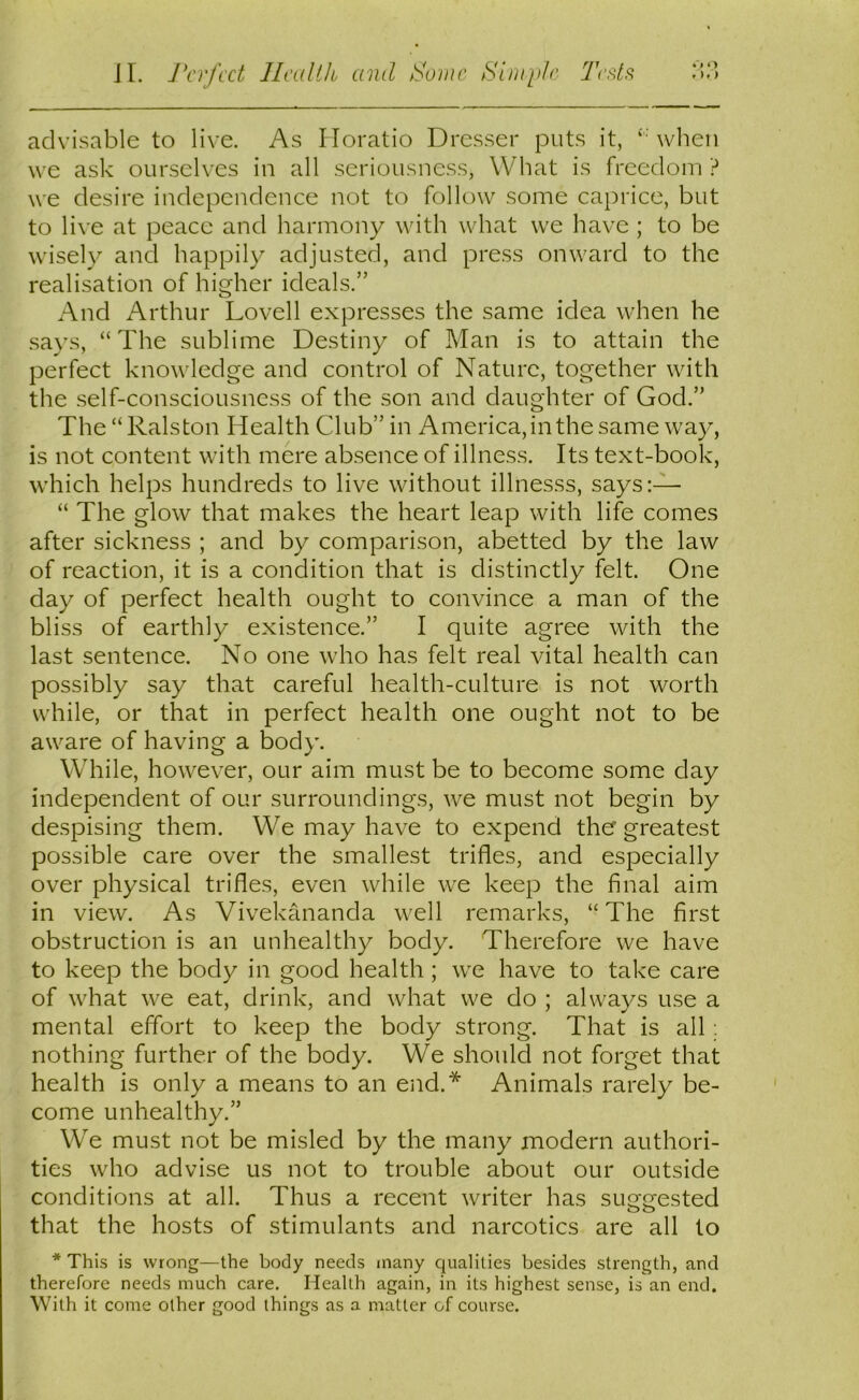 JI. J\')'fcct Health and Idonic Simple Teds *‘i o »)») advisable to live. As Horatio Dresser puts it, when we ask ourselves in all seriousness, What is freedom ? we desire independence not to follow some caprice, but to live at peace and harmony with what we have ; to be wisely and happily adjusted, and press onward to the realisation of higher ideals.” And Arthur Lovell expresses the same idea when he says, “The sublime Destiny of Man is to attain the perfect knowledge and control of Nature, together with the self-consciousness of the son and daughter of God.” The “ Ralston Health Club” in America, in the same way, is not content with mere absence of illness. Its text-book, which helps hundreds to live without illnesss, says:— “ The glow that makes the heart leap with life comes after sickness ; and by comparison, abetted by the law of reaction, it is a condition that is distinctly felt. One day of perfect health ought to convince a man of the bliss of earthly existence.” I quite agree with the last sentence. No one who has felt real vital health can possibly say that careful health-culture is not worth while, or that in perfect health one ought not to be aware of having a body. While, however, our aim must be to become some clay independent of our surroundings, we must not begin by despising them. We may have to expend ther greatest possible care over the smallest trifles, and especially over physical trifles, even while we keep the final aim in view. As Vivekananda well remarks, “ The first obstruction is an unhealthy body. Therefore we have to keep the body in good health; we have to take care of what we eat, drink, and what we do ; always use a mental effort to keep the body strong. That is all; nothing further of the body. We should not forget that health is only a means to an end.* Animals rarely be- come unhealthy.” We must not be misled by the many modern authori- ties who advise us not to trouble about our outside conditions at all. Thus a recent writer has suggested that the hosts of stimulants and narcotics are all to * This is wrong—the body needs many qualities besides strength, and therefore needs much care. Health again, in its highest sense, is an end. With it come other good things as a matter of course.