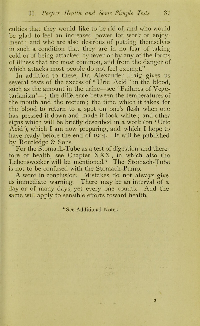 CLilties that they would like to be rid of, and who would be glad to feel an increased power for work or enjoy- ment ; and who are also desirous of putting themselves in such a condition that they are in no fear of taking cold or of being attacked by fever or by any of the forms of illness that are most common, and from the danger of which attacks most people do not feel exempt.” In addition to these, Dr. Alexander Haig gives us several tests of the excess of “ Uric Acid ” in the blood, such as the amount in the urine—see ‘ Failures of Vege- tarianism’—; the difference between the temperatures of the mouth and the rectum ; the time which it takes for the blood to return to a spot on one’s flesh when one has pressed it down and made it look white ; and other signs which will be briefly described in a work (on ‘ Uric Acid’), which I am now preparing, and which I hope to have ready before the end of 1904. It will be published by Routledge & Sons. For the Stomach-Tube as a test of digestion, and there- fore of health, see Chapter XXX., in which also the Lebensweeker will be mentioned.* The Stomach-Tube is not to be confused with the Stomach-Pump. A word in conclusion. Mistakes do not always give us immediate warning. There may be an interval of a day or of many days, yet every one counts. And the same will apply to sensible efforts toward health.