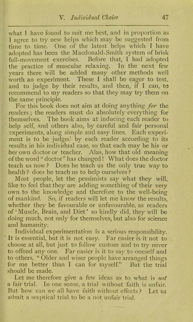 what I have found to suit me best, and in proportion as I agree to try new helps which may be suggested from time to time. One of the latest helps which I have adopted has been the Macdonald-Smith system of brisk full-movement exercises. Before that, I had adopted the practice of muscular relaxing. In the next few years there will be added many other methods well worth an experiment. These I shall be eager to test, and to judge by their results, and then, if I can, tc recommend to my readers so that they may try them on the same principle. For this book does not aim at doing anything for the readers ; the readers must do absolutely everything for themselves. The book aims at inducing each reader to help self, and others also, by careful and fair personal experiments, along simple and easy lines. Each experi- ment is to be judged by each reader according to its results in his individual case, so that each may be his or her own doctor or teacher. Alas, how that old meaning of the word “ doctor” has changed ! What does the doctor teach us now ? Does he teach us the only true way to health ? does he teach us to help ourselves ? Most people, let the pessimists say what they will, like to feel that they are adding something of their very own to the knowledge and therefore to the well-being of mankind. So, if readers will let me know the results, whether they be favourable or unfavourable, as readers of‘Muscle, Brain, and Diet’ so kindly did, they will be doing much, not only for themselves, but also for science and humanity. Individual experimentation is a serious responsibility. ‘ It is essential, but it is not easy. Far easier is it not to , choose at all, but just to follow custom and to try never to offend any one. Far easier is it to say to oneself and to others, “ Older and wiser people have arranged things for me better than I can for myself.” But the trial should be made. Let me therefore give a few ideas as to what is not a fair trial. In one sense, a trial without faith is unfair. But how can wc all have faith without effects? Let us admit a sceptical trial to be a not unfair trial.