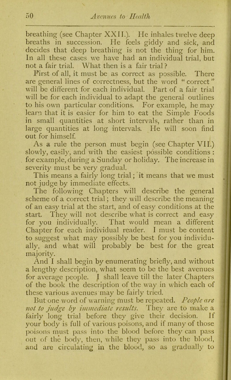 breathing- (see Chapter XXII.). He inhales twelve deep breaths in succession. He feels giddy and sick, and decides that deep breathing is not the thing for him. In all these cases we have had an individual trial, but not a fair trial. What then is a fair trial ? First of all, it must be as correct as possible. There are general lines of correctness, but the word “ correct ” will be different for each individual. Part of a fair trial will be for each individual to adapt the general outlines to his own particular conditions. For example, he may learn, that it is easier for him to eat the Simple Foods in small quantities at short intervals, rather than in large quantities at long intervals. He will soon find out for himself As a rule the person must begin (see Chapter VII.) slowly, easily, and with the easiest possible conditions : for example, during a Sunday or holiday. The increase in severity must be very gradual. This means a fairly long trial; it means that we must not judge by immediate effects. The following Chapters will describe the general scheme of a correct trial; they will describe the meaning of an easy trial at the start, and of easy conditions at the start. They will not deseribe what is correct and easy for you individually. That would mean a different Chapter for each individual reader. I must be content to suggest what may possibly be best for you individu- ally, and what will probably be best for the great majority. And I shall begin by enumerating briefly, and without a lengthy description, what seem to be the best avenues for average people. I shall leave till the later Chapters of the book the description of the way in which each of these various avenues mav be fairlv tried. But one word of warning must be repeated. People are 7iot to judge by immediate results. They are to make a fairly long trial before they give their decision. If your body is full of various poisons, and if many of those poisons must pass into the blood before they can pass out of the body, then, while they pass into the blood, and are circulating in the blood, so as gradually to