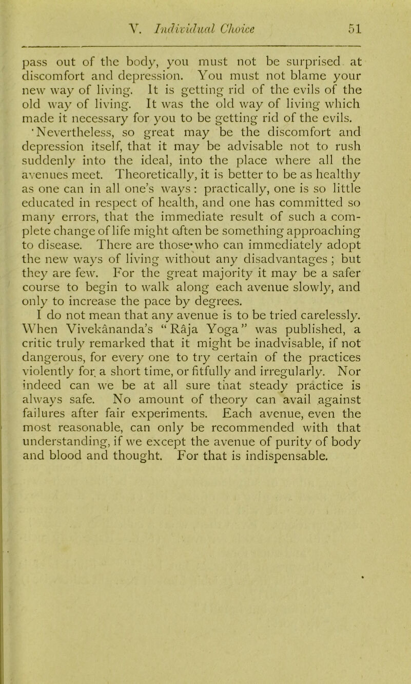 pass out of tlie body, you must not be surprised at discomfort and depression. You must not blame your new way of living. It is getting rid of the evils of the old way of living. It was the old way of living which made it necessary for you to be getting rid of the evils. 'Nevertheless, so great may be the discomfort and depression itself, that it may be advisable not to rush suddenly into the ideal, into the place where all the avenues meet. Theoretically, it is better to be as healthy as one can in all one’s ways : practically, one is so little educated in respect of health, and one has committed so many errors, that the immediate result of such a com- plete change of life might often be something approaching to disease. There are those*who can immediately adopt the new ways of living without any disadvantages ; but they are few. For the great majority it may be a safer course to begin to walk along each avenue slowly, and only to increase the pace by degrees. I do not mean that any avenue is to be tried carelessly. When Vivekananda’s “Raja Yoga” was published, a critic truly remarked that it might be inadvisable, if not dangerous, for every one to try certain of the practices violently for a short time, or fitfully and irregularly. Nor indeed can we be at all sure that steady practice is always safe. No amount of theory can avail against failures after fair experiments. Each avenue, even the most reasonable, can only be recommended with that understanding, if we except the avenue of purity of body and blood and thought. For that is indispensable.