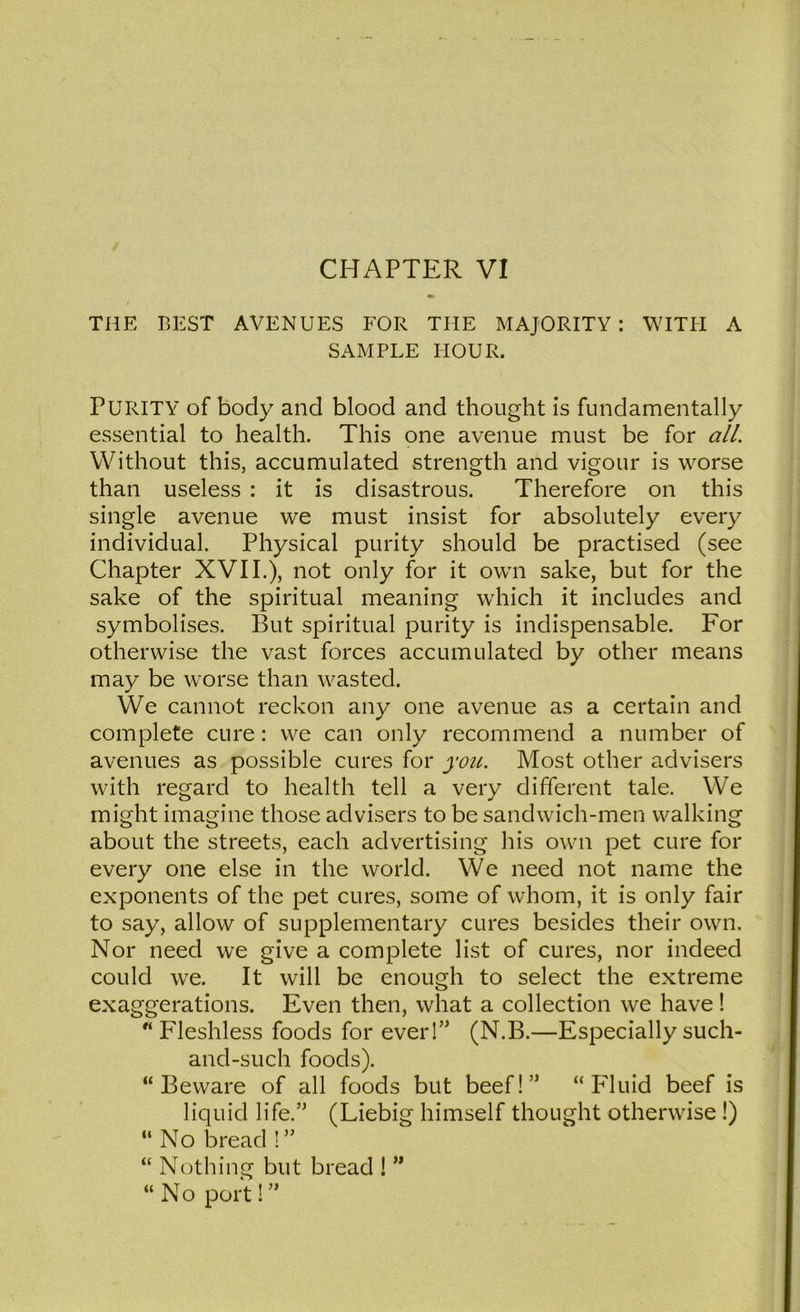 CHAPTER VI THE BEST AVENUES FOR THE MAJORITY : WITII A SAMPLE HOUR. Purity of body and blood and thought is fundamentally essential to health. This one avenue must be for all. Without this, accumulated strength and vigour is worse than useless : it is disastrous. Therefore on this single avenue we must insist for absolutely every individual. Physical purity should be practised (see Chapter XVII.), not only for it own sake, but for the sake of the spiritual meaning which it includes and symbolises. But spiritual purity is indispensable. For otherwise the vast forces accumulated by other means may be worse than wasted. We cannot reckon any one avenue as a certain and complete cure: we can only recommend a number of avenues as possible cures for you. Most other advisers with regard to health tell a very different tale. We might imagine those advisers to be sandwich-men walking about the streets, each advertising his own pet cure for every one else in the world. We need not name the exponents of the pet cures, some of whom, it is only fair to say, allow of supplementary cures besides their own. Nor need we give a complete list of cures, nor indeed could we. It will be enough to select the extreme exaggerations. Even then, what a collection we have!  Fleshless foods for ever!” (N.B.—Especially such- and-such foods). “Beware of all foods but beef!” “Fluid beef is liquid life.” (Liebig himself thought otherwise !) “ No bread ! ” “ Nothing but bread ! ” “ No port! ”