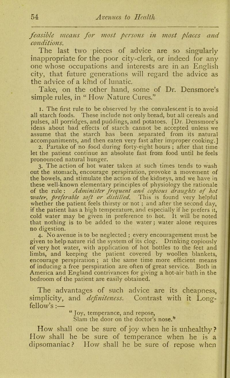 feasible means for most persons in most places and conditiojis. The last two pieces of advice are so singularly inappropriate for the poor city-clerk, or indeed for any one whose occupations and interests are in an English city, that future generations will regard the advice as the advice of a kind of lunatic. Take, on the other hand, some of Dr. Densmore’s simple rules, in “ How Nature Cures.” 1. The first rule to be observed by the convalescent is to avoid all starch foods. These include not only bread, but all cereals and pulses, all porridges, and puddings, and potatoes. [Dr. Densmore’s ideas about bad effects of starch cannot be accepted unless we assume that the starch has been separated from its natural accompaniments, and then eaten very fast after improper cooking.] 2. Partake of no food during forty-eight hours ; after that time let the patient continue an absolute fast from food until he feels pronounced natural hunger. 3. The action of hot water taken at such times tends to wash out the stomach, encourage perspiration, provoke a movement of the bowels, and stimulate the action of the kidneys, and we have in these well-known elementary principles of physiology the rationale of the rule : Administer frequent and copious draughts of hot water^ preferable soft or distilled. This is found very helpful whether the patient feels thirsty or not ; and after the second day, if the patient has a high temperature, and especially if he prefers it, cold water may be given in preference to hot. It will be noted that nothing is to be added to the water; water alone requires no digestion. 4. No avenue is to be neglected ; every encouragement must be given to help nature rid the system of its clog. Drinking copiously of very hot water, with application of hot bottles to the feet and limbs, and keeping the patient covered by woollen blankets, encourage perspiration ; at the same time more efficient means of inducing a free perspiration are often of great service. Both in America and England contrivances for giving a hot-air bath in the bedroom of the patient are easily obtained. The advantages of such advice are its cheapness, simplicity, and definiteness. Contrast with it I.ong- fellow’s :— “Joy, temperance, and repose, Slam the door on the doctor’s nose.” How shall one be sure of joy when he is unhealthy? How shall he be sure of temperance when he is a dipsomaniac? How shall he be sure of repose when