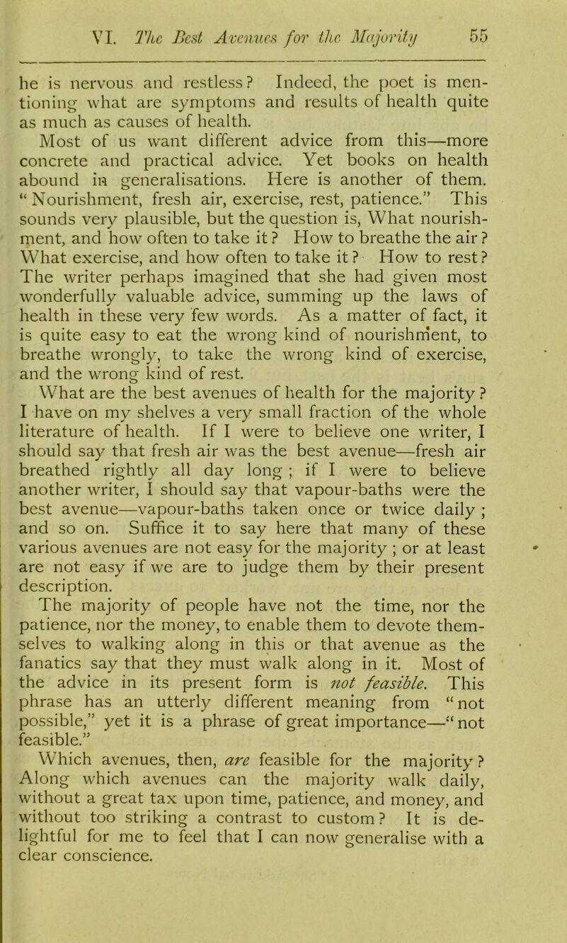 he is nervous and restless? Indeed, the poet is men- tioning what are symptoms and results of health quite as much as causes of health. Most of us want different advice from this—more concrete and practical advice. Yet books on health abound in generalisations. Here is another of them. “Nourishment, fresh air, exercise, rest, patience.” This sounds very plausible, but the question is, What nourish- ment, and how often to take it ? How to breathe the air ? What exercise, and how often to take it ? How to rest ? The writer perhaps imagined that she had given most wonderfully valuable advice, summing up the laws of health in these very few words. As a matter of fact, it is quite easy to eat the wrong kind of nourishnient, to breathe wrongly, to take the wrong kind of exercise, and the wrong kind of rest. What are the best avenues of health for the majority ? I have on my shelves a very small fraction of the whole literature of health. If I were to believe one writer, I should say that fresh air was the best avenue—fresh air breathed rightly all day long ; if I were to believe another writer, I should say that vapour-baths were the best avenue—vapour-baths taken once or twice daily ; and so on. Suffice it to say here that many of these various avenues are not easy for the majority ; or at least are not easy if we are to judge them by their present description. The majority of people have not the time, nor the patience, nor the money, to enable them to devote them- selves to walking along in this or that avenue as the fanatics say that they must walk along in it. Most of the advice in its present form is not feasible. This phrase has an utterly different meaning from “ not possible,” yet it is a phrase of great importance—“ not feasible.” Which avenues, then, are feasible for the majority ? Along which avenues can the majority walk daily, without a great tax upon time, patience, and money, and without too striking a contrast to custom? It is de- lightful for me to feel that I can now generalise with a clear conscience.