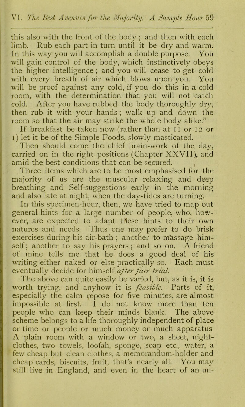 \l. The, Best Avenues fur the Majoriiij. A Sample Hour 50 this also with the front of the body ; and then with each limb. Rub each part in turn until it be dry and warm. In this way you will accomplish a double purpose. You will gain control of the body, which instinctively obeys the higher intelligence; and you will cease to get cold with every breath of air which blows upon you. You will be proof against any cold, if you do this in a cold room, with the determination that you will not catch cold. After you have rubbed the body thoroughly dry, then rub it with your hands ; walk up and down the room so that the air may strike the whole body alike.” If breakfast be taken now (rather than at ii or 12 or i) let it be of the Simple Foods, slowly masticated. Then should come the chief brain-work of the day, carried on in the right positions (Chapter XXVIIX and amid the best conditions that can be secured. , Three items which are to be most emphasised for the majority of us are the muscular relaxing and deep breathing and Self-suggestions early in the morning and also late at night, when the day-tides are turning. In this specimen-hour, then, we have tried to map out general hints for a large number of people, who, how- ever, are expected to adapt these hints to their own natures and needs. Thus one may prefer to do brisk exercises during his air-bath ; another to message him- self; another to say his prayers; and so on. A friend of mine tells me that he does a good deal of his writing either naked or else practically so. Each must eventually decide for himself after fair trial. The above can quite easily be varied, but, as it is, it is worth trying, and anyhow it is feasible. Parts of it, especially the calm repose for five minutes, are almost impossible at first. I do not know more than ten people who can keep their minds blank. The above scheme belongs to a life thoroughly independent of place or time or people or much money or much apparatus A plain room with a window or two, a sheet, night- clothes, two towels, loofah, sponge, soap etc., water, a few cheap but clean clothes, a memorandum-holder and cheap cards, biscuits, fruit, that’s nearly all. You may still live in England, and even in the heart of an un-