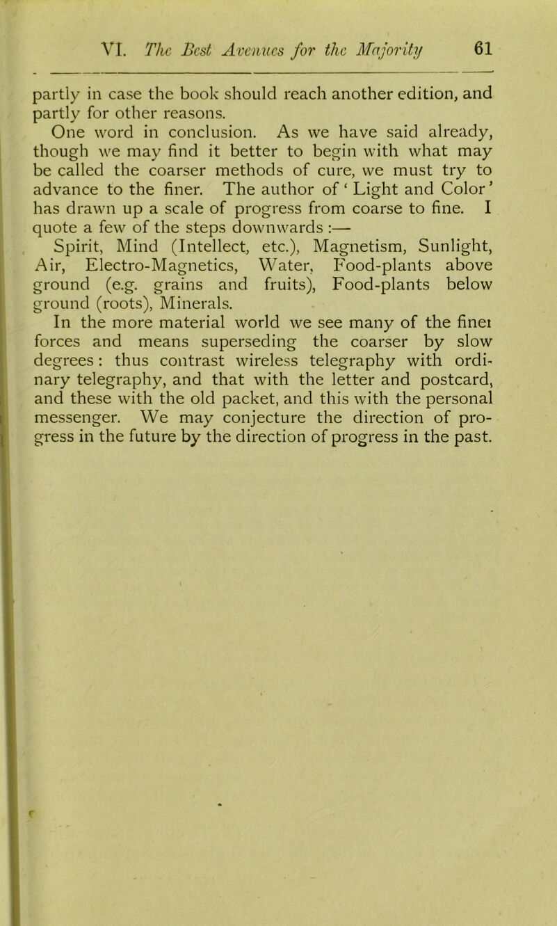 partly in case the book should reach another edition, and partly for other reasons. One word in conclusion. As we have said already, though we may find it better to begin with what may be called the coarser methods of cure, we must try to advance to the finer. The author of ‘ Light and Color ’ has drawn up a scale of progress from coarse to fine. I quote a few of the steps downwards :— Spirit, Mind (Intellect, etc.). Magnetism, Sunlight, Air, Electro-Magnetics, Water, Food-plants above ground (e.g. grains and fruits). Food-plants below ground (roots). Minerals. In the more material world we see many of the finei forces and means superseding the coarser by slow degrees: thus contrast wireless telegraphy with ordi- nary telegraphy, and that with the letter and postcard, and these with the old packet, and this with the personal messenger. We may conjecture the direction of pro- gress in the future by the direction of progress in the past.