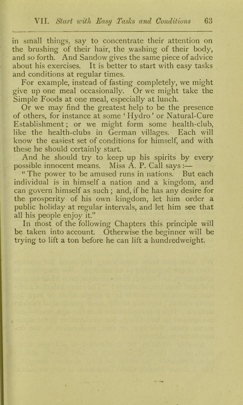 in small things, say to concentrate their attention on the brushing of their hair, the .washing of their body, and so forth. And Sandow gives the same piece of advice about his exercises. It is better to start with easy tasks and conditions at regular times. For example, instead of fasting completely, we might give up one meal occasionally. Or we might take the Simple Foods at one meal, especially at lunch. Or we may find the greatest help to be the presence of others, for instance at some ‘ Hydro’ or Natural-Cure Establishment; or we might form some health-club, like the health-clubs in German villages. Each will know the easiest set of conditions for himself, and with these he should certainly start. And he should try to keep up his spirits by every possible innocent means. Miss A. P. Call says :— “ The power to be amused runs in nations. But each individual is in himself a nation and a kingdom, and can govern'himself as such ; and, if he has any desire for the prosperity of his own kingdom, let him order a public holiday at regular intervals, and let him see that all his people enjoy it.” In most of the following Chapters this principle will be taken into account. Otherwise the beginner will be trying to lift a ton before he can lift a hundredweight. •* ' MtO