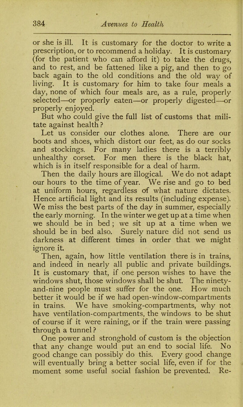 or she is ill. It is customary for the doctor to write a prescription, or to recommend a holiday. It is customary (for the patient who can afford it) to take the drugs, and to rest, and be fattened like a pig, and then to go back again to the old conditions and the old way of living. It is customary for him to take four meals a day, none of which four meals are, as a rule, properly selected—or properly eaten—or properly digested—or properly enjoyed. But who could give the full list of customs that mili- tate against health ? Let us consider our clothes alone. There are our boots and shoes, which distort our feet, as do our socks and stockings. For many ladies there is a terribly unhealthy corset. For men there is the black hat, which is in itself responsible for a deal of harm. Then the daily hours are illogical. We do not adapt our hours to the time of year. We rise and go to bed at uniform hours, regardless of what nature dictates. Hence artificial light and its results (including expense). We miss the best parts of the day in summer, especially the early morning. In the winter we get up at a time when we should be in bed ; we sit up at a time when we should be in bed also. Surely nature did not send us darkness at different times in order that we might ignore it. Then, again, how little ventilation there is in trains, and indeed in nearly all public and private buildings. It is customary that, if one person wishes to have the windows shut, those windows shall be shut. The ninety- and-nine people must suffer for the one. How much better it would be if we had open-window-compartments in trains. We have smoking-compartments, why not have ventilation-compartments, the windows to be shut of course if it were raining, or if the train were passing through a tunnel ? One power and stronghold of custom is the objection that any change would put an end to social life. No good change can possibly do this. Every good change will eventually bring a better social life, even if for the moment some useful social fashion be prevented. Re-