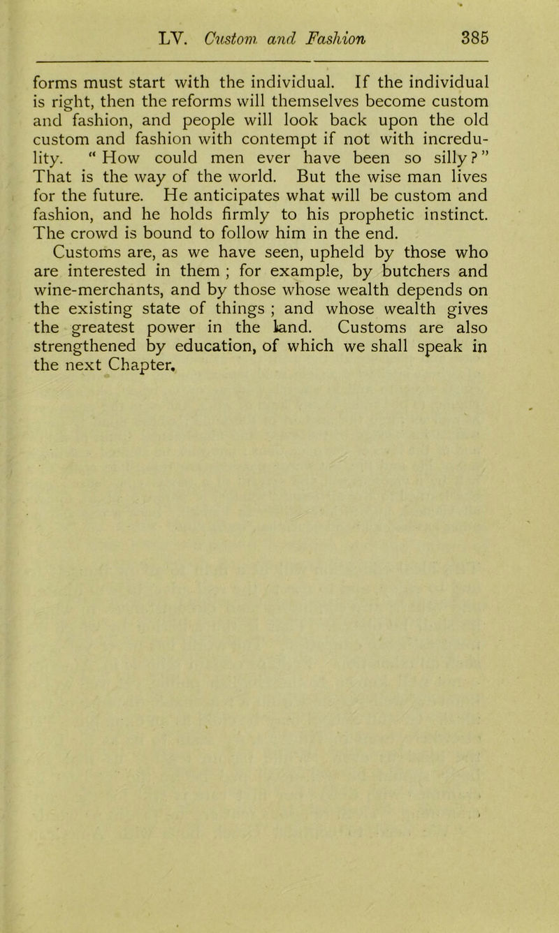 forms must start with the individual. If the individual is right, then the reforms will themselves become custom and fashion, and people will look back upon the old custom and fashion with contempt if not with incredu- lity. “How could men ever have been so silly.?” That is the way of the world. But the wise man lives for the future. He anticipates what will be custom and fashion, and he holds firmly to his prophetic instinct. The crowd is bound to follow him in the end. Customs are, as we have seen, upheld by those who are interested in them ; for example, by butchers and wine-merchants, and by those whose wealth depends on the existing state of things ; and whose wealth gives the greatest power in the land. Customs are also strengthened by education, of which we shall speak in the next Chapter,
