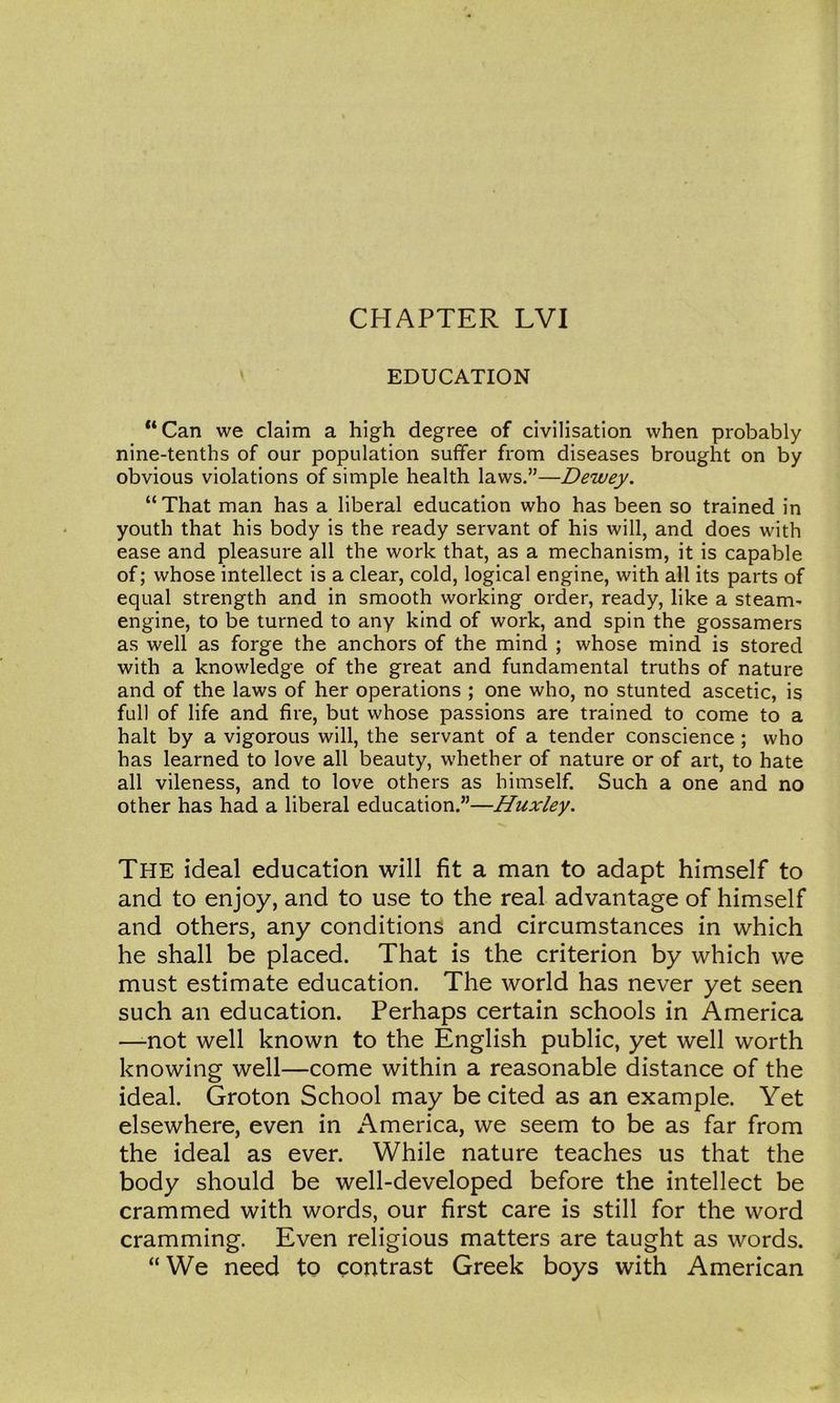 ' EDUCATION **Can we claim a high degree of civilisation when probably nine-tenths of our population suffer from diseases brought on by obvious violations of simple health laws.”—Dewey. “That man has a liberal education who has been so trained in youth that his body is the ready servant of his will, and does with ease and pleasure all the work that, as a mechanism, it is capable of; whose intellect is a clear, cold, logical engine, with all its parts of equal strength and in smooth working order, ready, like a steam- engine, to be turned to any kind of work, and spin the gossamers as well as forge the anchors of the mind ; whose mind is stored with a knowledge of the great and fundamental truths of nature and of the laws of her operations ; one who, no stunted ascetic, is full of life and fire, but whose passions are trained to come to a halt by a vigorous will, the servant of a tender conscience ; who has learned to love all beauty, whether of nature or of art, to hate all vileness, and to love others as himself. Such a one and no other has had a liberal education.”—Huxley. The ideal education will fit a man to adapt himself to and to enjoy, and to use to the real advantage of himself and others, any conditions and circumstances in which he shall be placed. That is the criterion by which we must estimate education. The world has never yet seen such an education. Perhaps certain schools in America —-not well known to the English public, yet well worth knowing well—come within a reasonable distance of the ideal. Groton School may be cited as an example. Yet elsewhere, even in America, we seem to be as far from the ideal as ever. While nature teaches us that the body should be well-developed before the intellect be crammed with words, our first care is still for the word cramming. Even religious matters are taught as words. “We need to contrast Greek boys with American