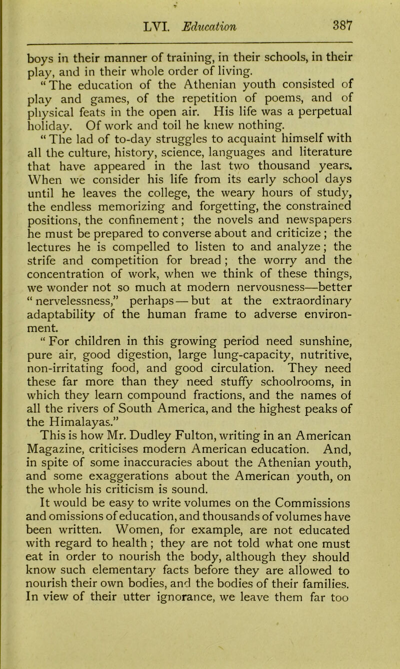 boys in their manner of training, in their schools, in their play, and in their whole order of living. “The education of the Athenian youth consisted of play and games, of the repetition of poems, and of physical feats in the open air. His life was a perpetual holiday. Of work and toil he knew nothing. “ The lad of to-day struggles to acquaint himself with all the culture, history, science, languages and literature that have appeared in the last two thousand years. When we consider his life from its early school days until he leaves the college, the weary hours of study, the endless memorizing and forgetting, the constrained positions, the confinement; the novels and newspapers he must be prepared to converse about and criticize ; the lectures he is compelled to listen to and analyze; the strife and competition for bread ; the worry and the concentration of work, when we think of these things, we wonder not so much at modern nervousness—better “nervelessness,” perhaps—but at the extraordinary adaptability of the human frame to adverse environ- ment. “ For children in this growing period need sunshine, pure air, good digestion, large lung-capacity, nutritive, non-irritating food, and good circulation. They need these far more than they need stuffy schoolrooms, in which they learn compound fractions, and the names of all the rivers of South America, and the highest peaks of the Himalayas.” This is how Mr. Dudley Fulton, writing in an American Magazine, criticises modern American education. And, in spite of some inaccuracies about the Athenian youth, and some exaggerations about the American youth, on the whole his criticism is sound. It would be easy to write volumes on the Commissions and omissions of education, and thousands of volumes have been written. Women, for example, are not educated with regard to health; they are not told what one must eat in order to nourish the body, although they should know such elementary facts before they are allowed to nourish their own bodies, and the bodies of their families. In view of their utter ignorance, we leave them far too
