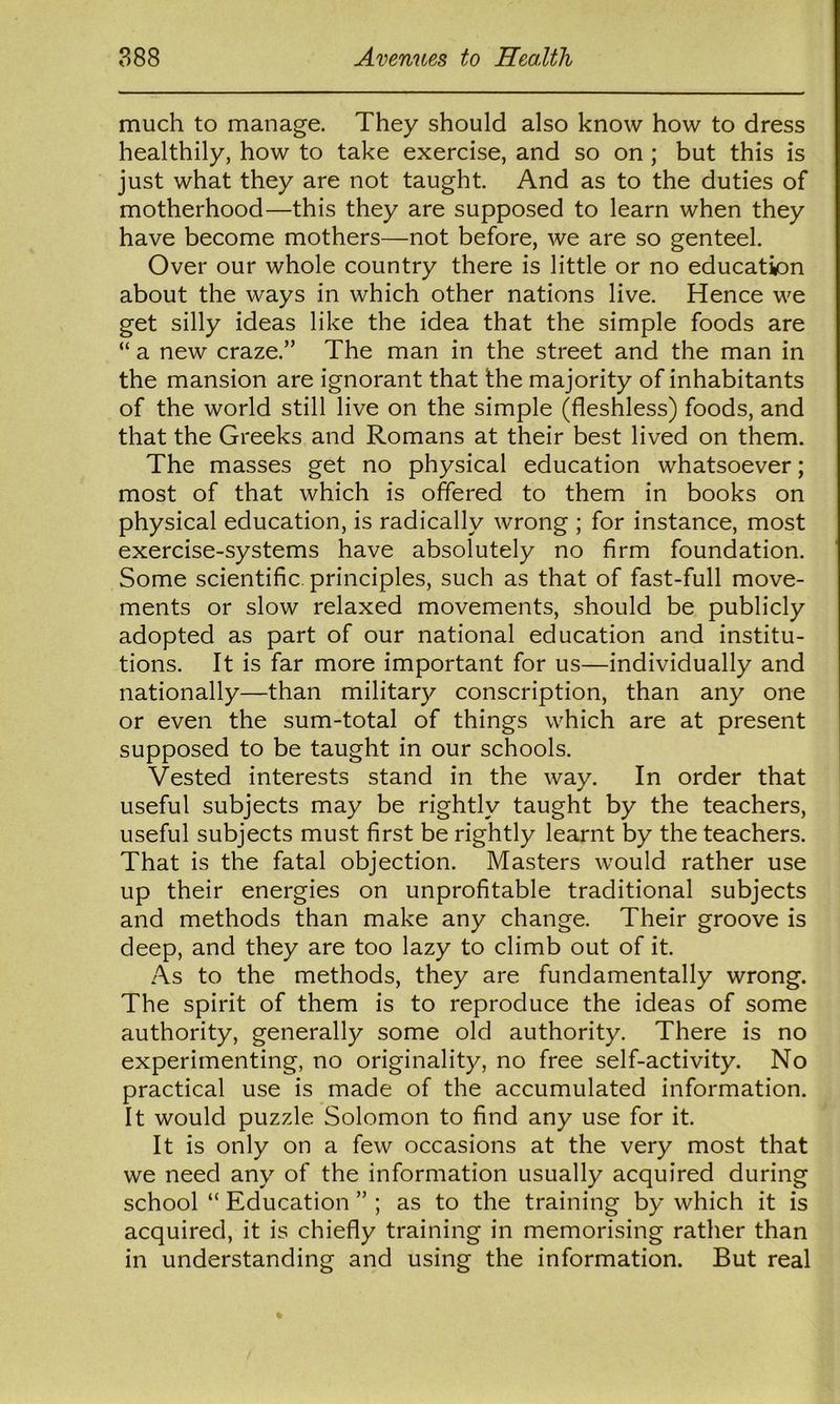 much to manage. They should also know how to dress healthily, how to take exercise, and so on; but this is just what they are not taught And as to the duties of motherhood—this they are supposed to learn when they have become mothers—not before, we are so genteel. Over our whole country there is little or no education about the ways in which other nations live. Hence we get silly ideas like the idea that the simple foods are “ a new craze.” The man in the street and the man in the mansion are ignorant that the majority of inhabitants of the world still live on the simple (fleshless) foods, and that the Greeks and Romans at their best lived on them. The masses get no physical education whatsoever; most of that which is offered to them in books on physical education, is radically wrong ; for instance, most exercise-systems have absolutely no firm foundation. Some scientific, principles, such as that of fast-full move- ments or slow relaxed movements, should be publicly adopted as part of our national education and institu- tions. It is far more important for us—individually and nationally—than military conscription, than any one or even the sum-total of things which are at present supposed to be taught in our schools. Vested interests stand in the way. In order that useful subjects may be rightly taught by the teachers, useful subjects must first be rightly learnt by the teachers. That is the fatal objection. Masters would rather use up their energies on unprofitable traditional subjects and methods than make any change. Their groove is deep, and they are too lazy to climb out of it. As to the methods, they are fundamentally wrong. The spirit of them is to reproduce the ideas of some authority, generally some old authority. There is no experimenting, no originality, no free self-activity. No practical use is made of the accumulated information. It would puzzle Solomon to find any use for it. It is only on a few occasions at the very most that we need any of the information usually acquired during school “ Education ” ; as to the training by which it is acquired, it is chiefly training in memorising rather than in understanding and using the information. But real