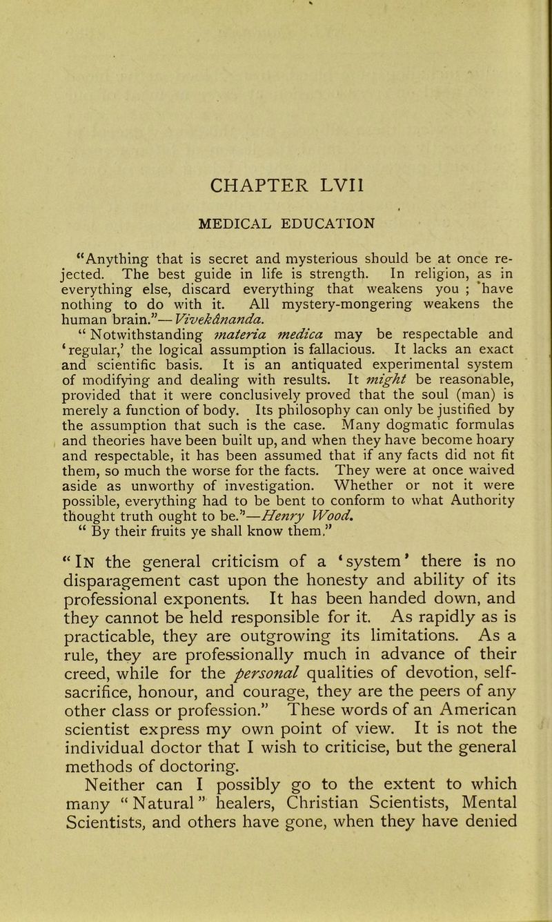 MEDICAL EDUCATION “Anything that is secret and mysterious should be at once re- jected. The best guide in life is strength. In religion, as in everything else, discard everything that weakens you ; ‘have nothing to do with it. All mystery-mongering weakens the human brain.”— Vivekdna7ida. “ Notwithstanding materia medica may be respectable and ‘regular,’ the logical assumption is fallacious. It lacks an exact and scientific basis. It is an antiquated experimental system of modifying and dealing with results. It might be reasonable, provided that it were conclusively proved that the soul (man) is merely a function of body. Its philosophy can only be justified by the assumption that such is the case. Many dogmatic formulas and theories have been built up, and when they have become hoary and respectable, it has been assumed that if any facts did not fit them, so much the worse for the facts. They were at once waived aside as unworthy of investigation. Whether or not it were possible, everything had to be bent to conform to what Authority thought truth ought to be.”—Henry Wood, “ By their fruits ye shall know them.” “In the general criticism of a ‘system* there is no disparagement cast upon the honesty and ability of its professional exponents. It has been handed down, and they cannot be held responsible for it. As rapidly as is practicable, they are outgrowing its limitations. As a rule, they are professionally much in advance of their creed, while for the personal qualities of devotion, self- sacrifice, honour, and courage, they are the peers of any other class or profession.” These words of an American scientist express my own point of view. It is not the individual doctor that I wish to criticise, but the general methods of doctoring. Neither can I possibly go to the extent to which many “Natural” healers, Christian Scientists, Mental Scientists, and others have gone, when they have denied