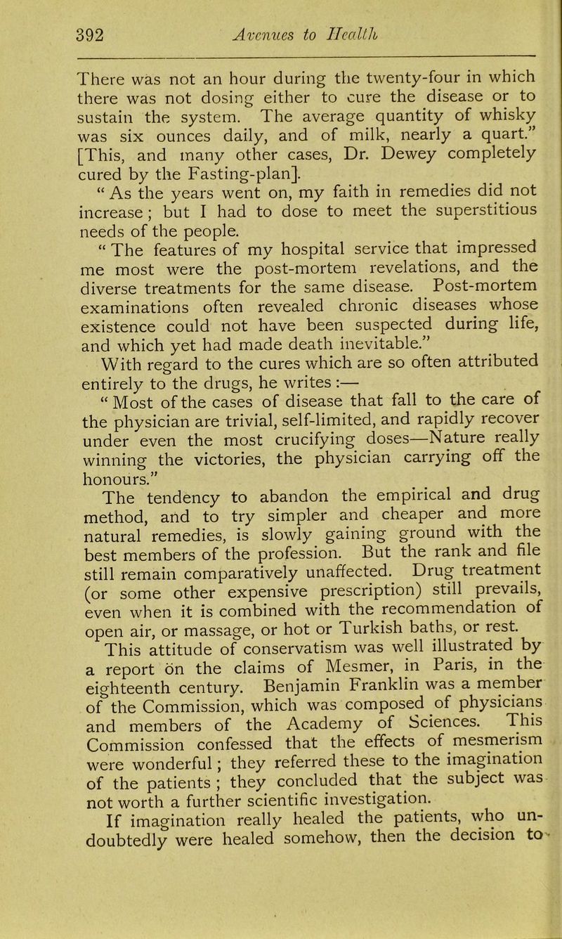 There was not an hour during the twenty-four in which there was not dosing either to cure the disease or to sustain the system. The average quantity of whisky was six ounces daily, and of milk, nearly a quart.” [This, and many other cases. Dr. Dewey completely cured by the Fasting-plan]. “ As the years went on, my faith in remedies did not increase ; but I had to dose to meet the superstitious needs of the people. “ The features of my hospital service that impressed me most were the post-mortem revelations, and the diverse treatments for the same disease. Post-mortem examinations often revealed chronic diseases whose existence could not have been suspected during life, and which yet had made death inevitable.” With regard to the cures which are so often attributed entirely to the drugs, he writes :— “ Most of the cases of disease that fall to the care of the physician are trivial, self-limited, and rapidly recover under even the most crucifying doses—Nature really winning the victories, the physician carrying off the honours.” The tendency to abandon the empirical and drug method, and to try simpler and cheaper and more natural remedies, is slowly gaining ground with the best members of the profession. But the rank and file still remain comparatively unaffected. Drug treatment (or some other expensive prescription) still prevails, even when it is combined with the recommendation of open air, or massage, or hot or Turkish baths, or rest. This attitude of conservatism was well illustrated by a report bn the claims of Mesmer, in Paris, in the eighteenth century. Benjamin Franklin was a member of the Commission, which was composed of physicians and members of the Academy of Sciences. This Commission confessed that the effects of mesmerism were wonderful j they referred these to the imagination of the patients ; they concluded that the subject was not worth a further scientific investigation. If imagination really healed the patients, who un- doubtedly were healed somehow, then the decision tO*