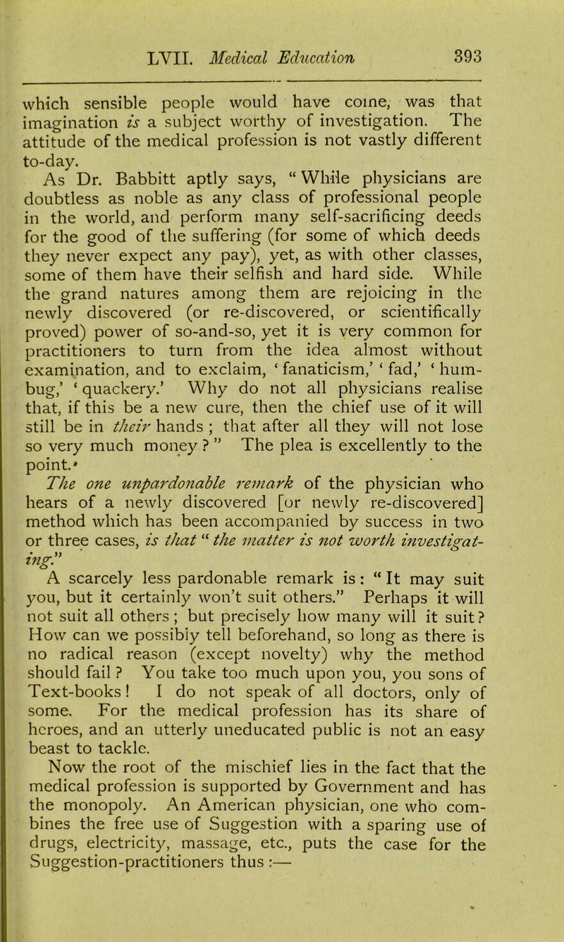 which sensible people would have come, was that imagination is a subject worthy of investigation. The attitude of the medical profession is not vastly different to-day. As Dr. Babbitt aptly says, “ While physicians are doubtless as noble as any class of professional people in the world, and perform many self-sacrificing deeds for the good of the suffering (for some of which deeds they never expect any pay), yet, as with other classes, some of them have their selfish and hard side. While the grand natures among them are rejoicing in the newly discovered (or re-discovered, or scientifically proved) power of so-and-so, yet it is very common for practitioners to turn from the idea almost without examination, and to exclaim, ‘ fanaticism,’ ‘ fad,’ ‘ hum- bug,’ ‘ quackery.’ Why do not all physicians realise that, if this be a new cure, then the chief use of it will still be in theu' hands ; that after all they will not lose so very much money ? ” The plea is excellently to the point* The one unpardonable remark of the physician who hears of a newly discovered [or newly re-discovered] method which has been accompanied by success in two or three cases, is that “ the matter is not worth investigate ingd A scarcely less pardonable remark is: “ It may suit you, but it certainly won’t suit others.” Perhaps it will not suit all others ; but precisely how many will it suit? How can we possibly tell beforehand, so long as there is no radical reason (except novelty) why the method should fail ? You take too much upon you, you sons of Text-books ! I do not speak of all doctors, only of some. For the medical profession has its share of heroes, and an utterly uneducated public is not an easy beast to tackle. Now the root of the mischief lies in the fact that the medical profession is supported by Government and has the monopoly. An American physician, one who com- bines the free use of Suggestion with a sparing use of drugs, electricity, massage, etc., puts the case for the Suggestion-practitioners thus :—•