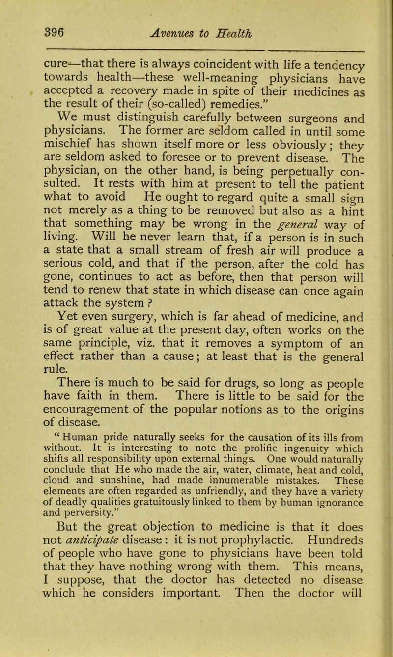 cure—that there is always coincident with life a tendency towards health—these well-meaning physicians have accepted a recovery made in spite of their medicines as the result of their (so-called) remedies.” We must distinguish carefully between surgeons and physicians. The former are seldom called in until some mischief has shown itself more or less obviously; they are seldom asked to foresee or to prevent disease. The physician, on the other hand, is being perpetually con- sulted. It rests with him at present to tell the patient what to avoid He ought to regard quite a small sign not merely as a thing to be removed but also as a hint that something may be wrong in the general way of living. Will he never learn that, if a person is in such a state that a small stream of fresh air will produce a serious cold, and that if the person, after the cold has gone, continues to act as before, then that person will tend to renew that state in which disease can once again attack the system ? Yet even surgery, which is far ahead of medicine, and is of great value at the present day, often works on the same principle, viz. that it removes a symptom of an effect rather than a cause; at least that is the g-eneral rule. There is much to be said for drugs, so long as people have faith in them. There is little to be said for the encouragement of the popular notions as to the origins of disease. “ Human pride naturally seeks for the causation of its ills from without. It is interesting to note the prolific ingenuity which shifts all responsibility upon external things. One would naturally conclude that He who made the air, water, climate, heat and cold, cloud and sunshine, had made innumerable mistakes. These elements are often regarded as unfriendly, and they have a variety of deadly qualities gratuitously linked to them by human ignorance and perversity.” But the great objection to medicine is that it does not anticipate disease : it is not prophylactic. Hundreds of people who have gone to physicians have been told that they have nothing wrong with them. This means, I suppose, that the doctor has detected no disease which he considers important. Then the doctor will