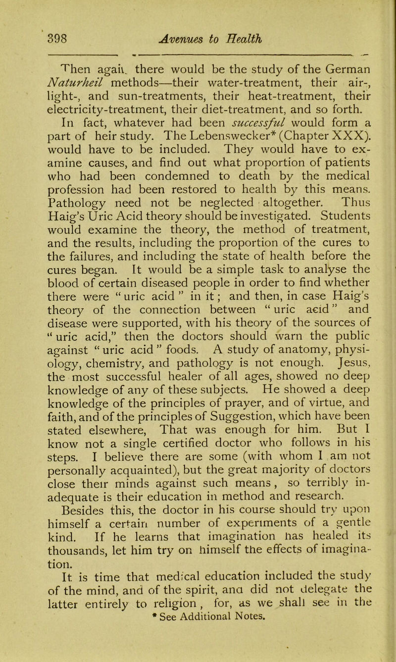 Then agaiv. there would be the study of the German Naturheil methods—their water-treatment, their air-, light-, and sun-treatments, their heat-treatment, their electricity-treatment, their diet-treatment, and so forth. In fact, whatever had been successful would form a part of heir study. The Lebenswecker* (Chapter XXX). would have to be included. They would have to ex- amine causes, and find out what proportion of patients who had been condemned to death by the medical profession had been restored to health by this means. Pathology need not be neglected altogether. Thus Haig’s Uric Acid theory should be investigated. Students would examine the theory, the method of treatment, and the results, including the proportion of the cures to the failures, and including the state of health before the cures began. It would be a simple task to analyse the blood of certain diseased people in order to find whether there were “ uric acid ” in it; and then, in case Haig’s theory of the connection between “ uric acid ” and disease were supported, with his theory of the sources of “ uric acid,” then the doctors should warn the public against “ uric acid ” foods. A study of anatomy, physi- ology, chemistry, and pathology is not enough. Jesus, the most successful healer of all ages, showed no deep knowledge of any of these subjects. He showed a deep knowledge of the principles of prayer, and of virtue, and faith, and of the principles of Suggestion, which have been stated elsewhere. That was enough for him. But I know not a single certified doctor who follows in his steps. I believe there are some (with whom I am not personally acquainted), but the great majority of doctors close their minds against such means , so terribly in- adequate is their education in method and research. Besides this, the doctor in his course should try upon himself a certain number of experiments of a gentle kind. If he learns that imagination lias healed its thousands, let him try on iiimself the effects of imagina- tion. It is time that medical education included the study of the mind, and of the spirit, ana did not delegate the latter entirely to religion , for, as we shall see in the