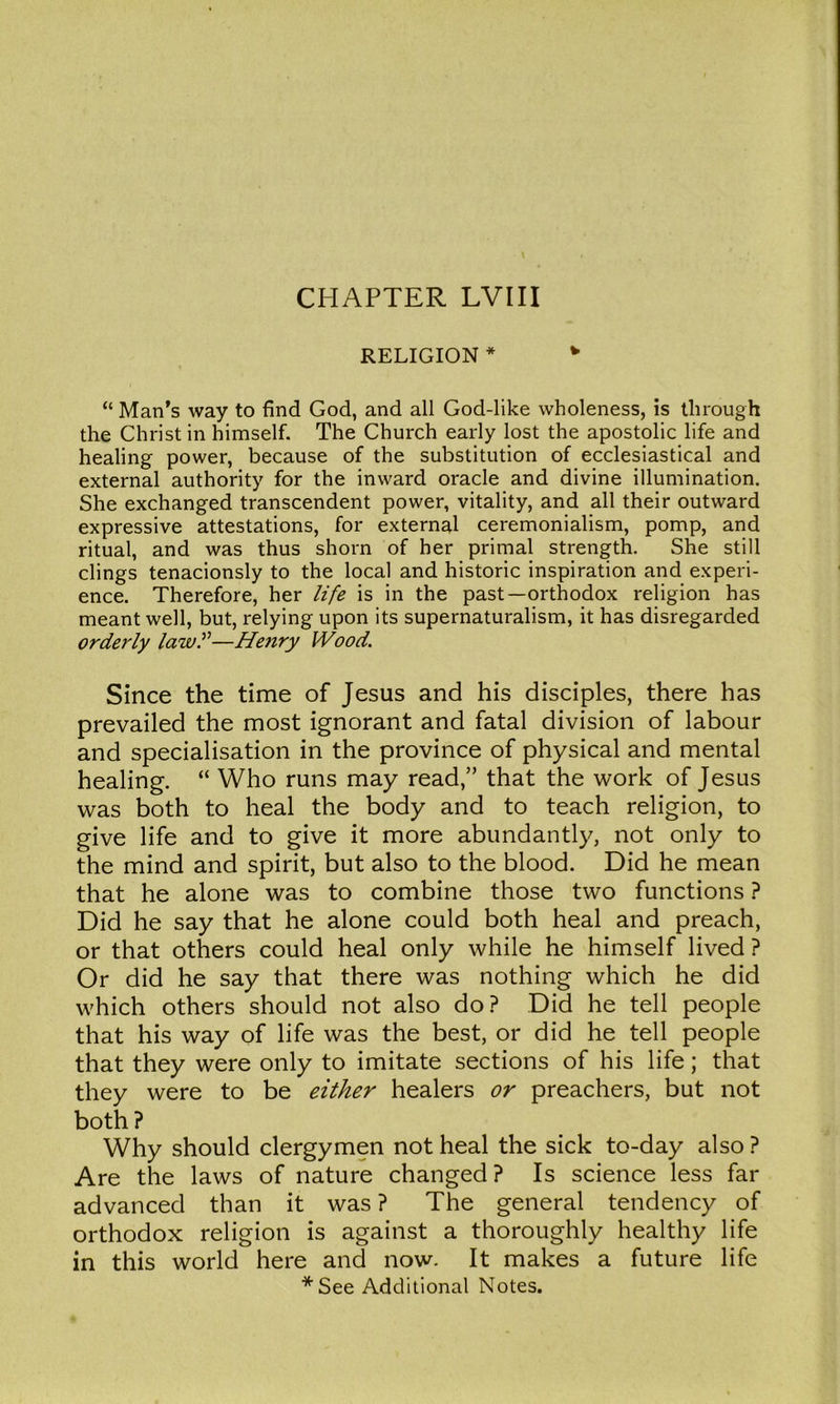 CHAPTER LVIII RELIGION * “ Man’s way to find God, and all God-like wholeness, is through the Christ in himself. The Church early lost the apostolic life and healing power, because of the substitution of ecclesiastical and external authority for the inward oracle and divine illumination. She exchanged transcendent power, vitality, and all their outward expressive attestations, for external ceremonialism, pomp, and ritual, and was thus shorn of her primal strength. She still clings tenacionsly to the local and historic inspiration and experi- ence. Therefore, her life is in the past—orthodox religion has meant well, but, relying upon its supernaturalism, it has disregarded orde7'ly lawf—Henry Wood. Since the time of Jesus and his disciples, there has prevailed the most ignorant and fatal division of labour and specialisation in the province of physical and mental healing. “ Who runs may read,” that the work of Jesus was both to heal the body and to teach religion, to give life and to give it more abundantly, not only to the mind and spirit, but also to the blood. Did he mean that he alone was to combine those two functions} Did he say that he alone could both heal and preach, or that others could heal only while he himself lived ? Or did he say that there was nothing which he did which others should not also do? Did he tell people that his way of life was the best, or did he tell people that they were only to imitate sections of his life; that they were to be either healers or preachers, but not both? Why should clergymen not heal the sick to-day also ? Are the laws of nature changed? Is science less far advanced than it was ? The general tendency of orthodox religion is against a thoroughly healthy life in this world here and now. It makes a future life