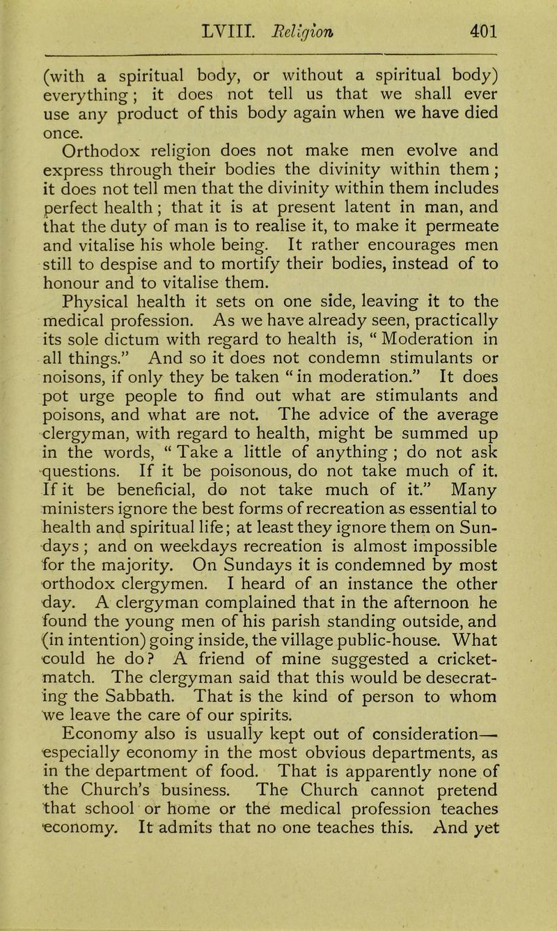 (with a spiritual body, or without a spiritual body) everything; it does not tell us that we shall ever use any product of this body again when we have died once. Orthodox religion does not make men evolve and express through their bodies the divinity within them; it does not tell men that the divinity within them includes perfect health; that it is at present latent in man, and that the duty of man is to realise it, to make it permeate and vitalise his whole being. It rather encourages men still to despise and to mortify their bodies, instead of to honour and to vitalise them. Physical health it sets on one side, leaving it to the medical profession. As we have already seen, practically its sole dictum with regard to health is, “ Moderation in all things.” And so it does not condemn stimulants or noisons, if only they be taken “ in moderation.” It does pot urge people to find out what are stimulants and poisons, and what are not. The advice of the average clergyman, with regard to health, might be summed up in the words, “ Take a little of anything ; do not ask questions. If it be poisonous, do not take much of it. If it be beneficial, do not take much of it.” Many ministers ignore the best forms of recreation as essential to health and spiritual life; at least they ignore them on Sun- days ; and on weekdays recreation is almost impossible for the majority. On Sundays it is condemned by most orthodox clergymen. I heard of an instance the other day. A clergyman complained that in the afternoon he found the young men of his parish standing outside, and (in intention) going inside, the village public-house. What could he do? A friend of mine suggested a cricket- match. The clergyman said that this would be desecrat- ing the Sabbath. That is the kind of person to whom we leave the care of our spirits. Economy also is usually kept out of consideration— especially economy in the most obvious departments, as in the department of food. That is apparently none of the Church’s business. The Church cannot pretend that school or home or the medical profession teaches economy. It admits that no one teaches this. And yet