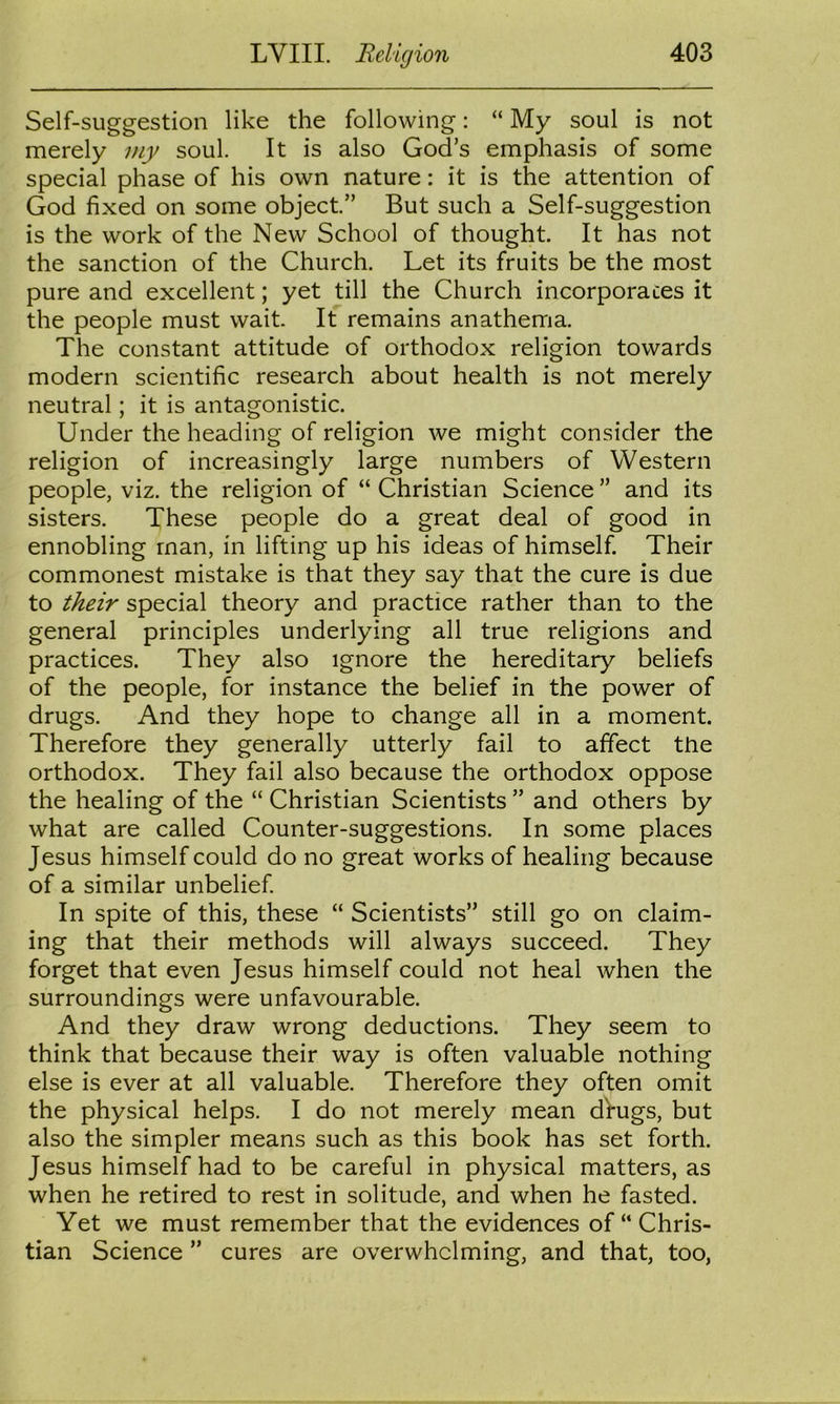 Self-suggestion like the following: “ My soul is not merely my soul. It is also God’s emphasis of some special phase of his own nature: it is the attention of God fixed on some object.” But such a Self-suggestion is the work of the New School of thought. It has not the sanction of the Church. Let its fruits be the most pure and excellent; yet till the Church incorporates it the people must wait. It remains anathema. The constant attitude of orthodox religion towards modern scientific research about health is not merely neutral; it is antagonistic. Under the heading of religion we might consider the religion of increasingly large numbers of Western people, viz. the religion of “ Christian Science ” and its sisters. These people do a great deal of good in ennobling man, in lifting up his ideas of himself. Their commonest mistake is that they say that the cure is due to their special theory and practice rather than to the general principles underlying all true religions and practices. They also ignore the hereditary beliefs of the people, for instance the belief in the power of drugs. And they hope to change all in a moment. Therefore they generally utterly fail to affect the orthodox. They fail also because the orthodox oppose the healing of the “ Christian Scientists ” and others by what are called Counter-suggestions. In some places Jesus himself could do no great works of healing because of a similar unbelief In spite of this, these “ Scientists” still go on claim- ing that their methods will always succeed. They forget that even Jesus himself could not heal when the surroundings were unfavourable. And they draw wrong deductions. They seem to think that because their way is often valuable nothing else is ever at all valuable. Therefore they often omit the physical helps. I do not merely mean dVugs, but also the simpler means such as this book has set forth. Jesus himself had to be careful in physical matters, as when he retired to rest in solitude, and when he fasted. Yet we must remember that the evidences of “ Chris- tian Science ” cures are overwhelming, and that, too,