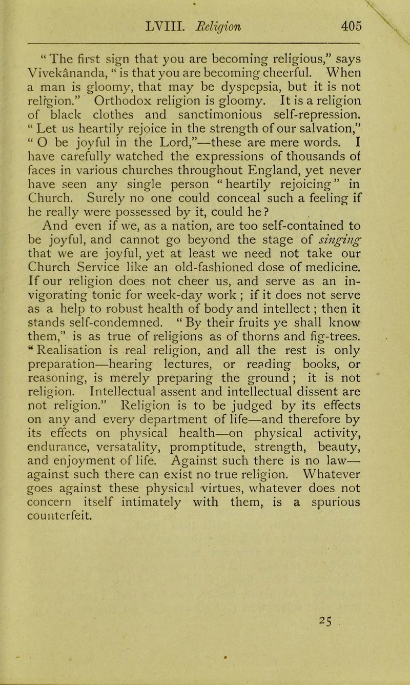 “ The first sign that you are becoming religious,” says Vivekananda, “ is that you are becoming cheerful. When a man is gloomy, that may be dyspepsia, but it is not religion.” Orthodox religion is gloomy. It is a religion of black clothes and sanctimonious self-repression. “ Let us heartily rejoice in the strength of our salvation,” “ O be joyful in the Lord,”—these are mere words. I have carefully watched the expressions of thousands of faces in various churches throughout England, yet never have seen any single person “ heartily rejoicing ” in Church. Surely no one could conceal such a feeling if he really were possessed by it, could he? And even if we, as a nation, are too self-contained to be joyful, and cannot go beyond the stage of singing that we are joyful, yet at least we need not take our Church Service like an old-fashioned dose of medicine. If our religion does not cheer us, and serve as an in- vigorating tonic for week-day work ; if it does not serve as a help to robust health of body and intellect; then it stands self-condemned. “ By their fruits ye shall know them,” is as true of religions as of thorns and fig-trees. “ Realisation is real religion, and all the rest is only preparation—hearing lectures, or reading books, or reasoning, is merely preparing the ground ; it is not religion. Intellectual assent and intellectual dissent are not religion.” Religion is to be judged by its effects on any and every department of life—and therefore by its effects on physical health—on physical activity, endurance, versatality, promptitude, strength, beauty, and enjoyment of life. Against such there is no law— against such there can exist no true religion. Whatever goes against these physical virtues, whatever does not concern itself intimately with them, is a spurious counterfeit. 25
