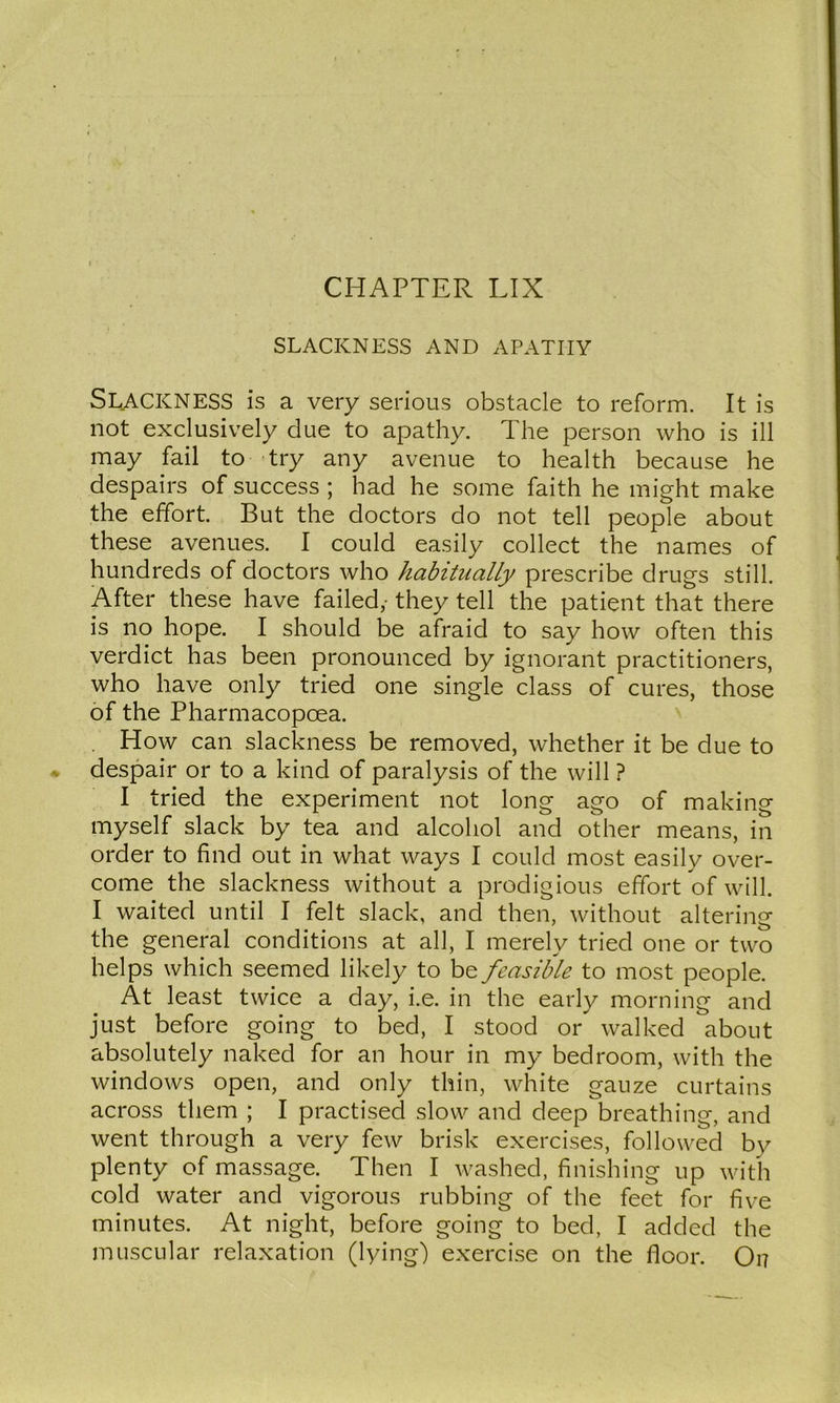 SLACKNESS AND APATHY Slackness is a very serious obstacle to reform. It is not exclusively due to apathy. The person who is ill may fail to try any avenue to health because he despairs of success ; had he some faith he might make the effort. But the doctors do not tell people about these avenues. I could easily collect the names of hundreds of doctors who habitually prescribe drugs still. After these have failed,- they tell the patient that there is no hope. I should be afraid to say how often this verdict has been pronounced by ignorant practitioners, who have only tried one single class of cures, those of the Pharmacopoea. . How can slackness be removed, whether it be due to despair or to a kind of paralysis of the will ? I tried the experiment not long ago of making myself slack by tea and alcohol and other means, in order to find out in what ways I could most easily over- come the slackness without a prodigious effort of will. I waited until I felt slack, and then, without altering the general conditions at all, I merely tried one or two helps which seemed likely to be feasible to most people. At least twice a day, i.e. in the early morning and just before going to bed, I stood or walked about absolutely naked for an hour in my bedroom, with the windows open, and only thin, white gauze curtains across them ; I practised slow and deep breathing, and went through a very few brisk exercises, followed by plenty of massage. Then I washed, finishing up with cold water and vigorous rubbing of the feet for five minutes. At night, before going to bed, I added the muscular relaxation (lying) exercise on the floor. On