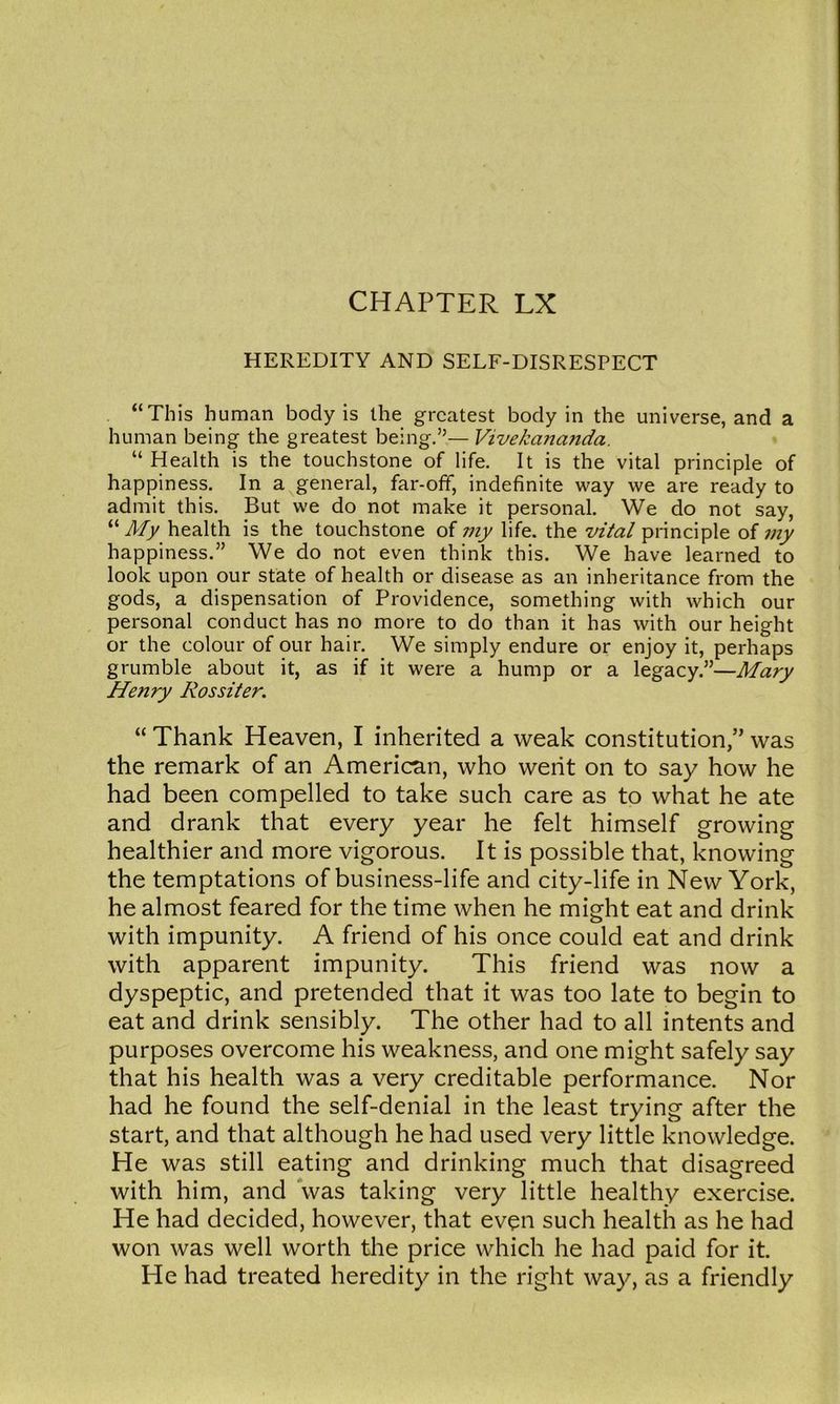 HEREDITY AND SELF-DISRESPECT “This human body is the greatest body in the universe, and a human being the greatest being.”— Vivekananda. “ Health is the touchstone of life. It is the vital principle of happiness. In a general, far-off, indefinite way we are ready to admit this. But we do not make it personal. We do not say, “A// health is the touchstone of my life, the vital principle of my happiness.” We do not even think this. We have learned to look upon our state of health or disease as an inheritance from the gods, a dispensation of Providence, something with which our personal conduct has no more to do than it has with our height or the colour of our hair. We simply endure or enjoy it, perhaps grumble about it, as if it were a hump or a legacy.”—Mary Henry Rossiter. “ Thank Heaven, I inherited a weak constitution,” was the remark of an American, who went on to say how he had been compelled to take such care as to what he ate and drank that every year he felt himself growing healthier and more vigorous. It is possible that, knowing the temptations of business-life and city-life in New York, he almost feared for the time when he might eat and drink with impunity. A friend of his once could eat and drink with apparent impunity. This friend was now a dyspeptic, and pretended that it was too late to begin to eat and drink sensibly. The other had to all intents and purposes overcome his weakness, and one might safely say that his health was a very creditable performance. Nor had he found the self-denial in the least trying after the start, and that although he had used very little knowledge. He was still eating and drinking much that disagreed with him, and was taking very little healthy exercise. He had decided, however, that even such health as he had won was well worth the price which he had paid for it. He had treated heredity in the right way, as a friendly