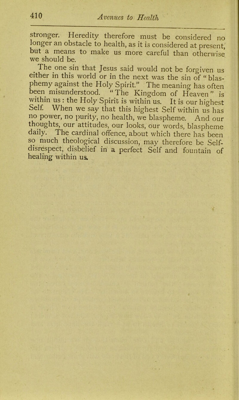 stronger. Heredity therefore must be considered no longer a.n obst3.de to he3lth, 3s it is considered 3t present, but a means to make us more careful than otherwise we should be. The one sin that Jesus said would not be forgiven us either in this world or in the next was the sin of “ blas- phemy against the Holy Spirit.” The meaning has often been misunderstood. “ The Kingdom of Heaven ” is within us : the Holy Spirit is within us. It is our highest Self. When we say that this highest Self within us has no power, no purity, no health, we blaspheme. And our thoughts, our attitudes, our looks, our words, blaspheme daily. The cardinal offence, about which there has been so much theological discussion, may therefore be Self- disrespect, disbelief in a perfect Self and fountain of healing within us.