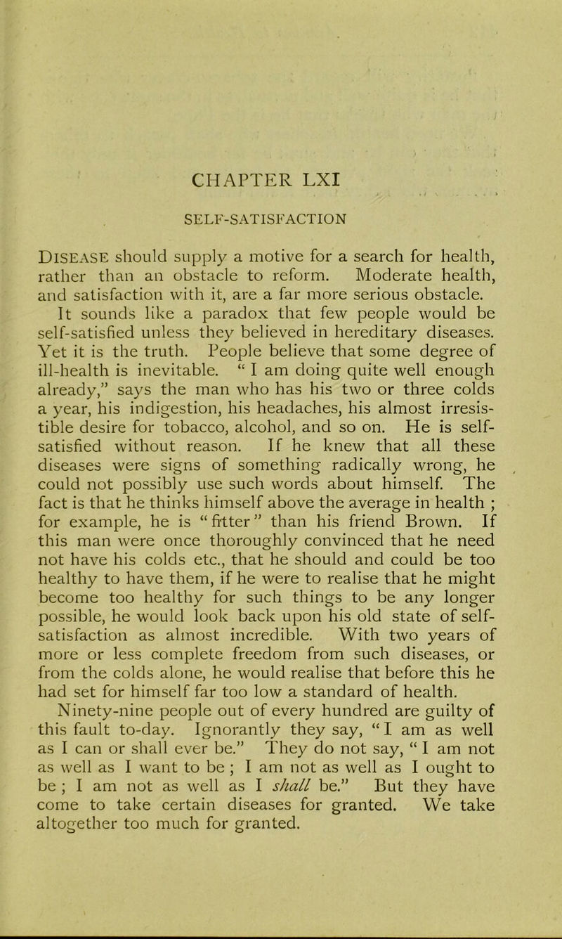 SELF-SATISFACTION Disease should supply a motive for a search for health, rather than an obstacle to reform. Moderate health, and satisfaction with it, are a far more serious obstacle. It sounds like a paradox that few people would be self-satisfied unless they believed in hereditary diseases. Yet it is the truth. People believe that some degree of ill-health is inevitable. “ I am doing quite well enough already,” says the man who has his two or three colds a year, his indigestion, his headaches, his almost irresis- tible desire for tobacco, alcohol, and so on. He is self- satisfied without reason. If he knew that all these diseases were signs of something radically wrong, he could not possibly use such words about himself The fact is that he thinks himself above the average in health ; for example, he is “filter” than his friend Brown. If this man were once thoroughly convinced that he need not have his colds etc., that he should and could be too healthy to have them, if he were to realise that he might become too healthy for such things to be any longer possible, he would look back upon his old state of self- satisfaction as almost incredible. With two years of more or less complete freedom from such diseases, or from the colds alone, he would realise that before this he had set for himself far too low a standard of health. Ninety-nine people out of every hundred are guilty of this fault to-day. Ignorantly they say, “ I am as well as I can or shall ever be.” They do not say, “ I am not as well as I want to be ; I am not as well as I ought to be ; I am not as well as I shall be.” But they have come to take certain diseases for granted. We take altogether too much for granted.