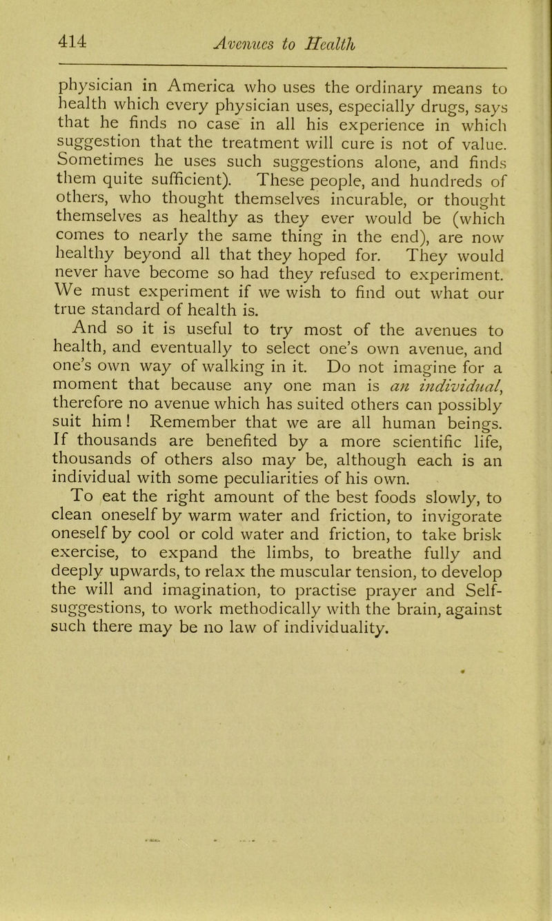 physician in America who uses the ordinary means to health which every physician uses, especially drugs, says that he finds no case' in all his experience in which suggestion that the treatment will cure is not of value. Sometimes he uses such suggestions alone, and finds them quite sufficient). These people, and hundreds of others, who thought themselves incurable, or thought themselves as healthy as they ever would be (which comes to nearly the same thing in the end), are now healthy beyond all that they hoped for. They would never have become so had they refused to experiment. We must experiment if we wish to find out what our true standard of health is. And so it is useful to try most of the avenues to health, and eventually to select one’s own avenue, and one’s own way of walking in it. Do not imagine for a moment that because any one man is an individual^ therefore no avenue which has suited others can possibly suit him! Remember that we are all human beings. If thousands are benefited by a more scientific life, thousands of others also may be, although each is an individual with some peculiarities of his own. To eat the right amount of the best foods slowly, to clean oneself by warm water and friction, to invigorate oneself by cool or cold water and friction, to take brisk exercise, to expand the limbs, to breathe fully and deeply upwards, to relax the muscular tension, to develop the will and imagination, to practise prayer and Self- suggestions, to work methodically with the brain, against such there may be no law of individuality.