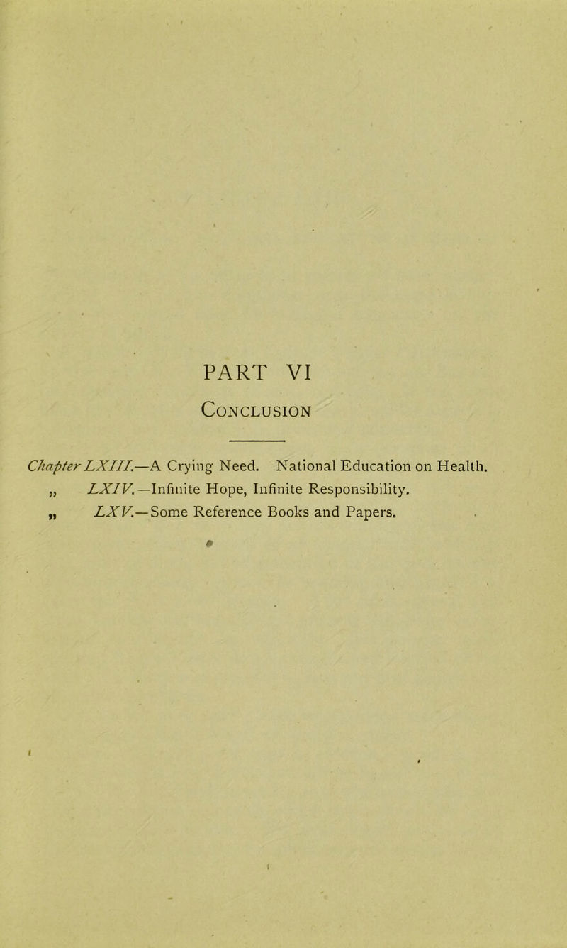 PART VI Conclusion ChapterLXIII.—A Crying Need. National Education on Health. „ ZA/F.—Infinite Hope, Infinite Responsibility. „ LXV.—Some Reference Books and Papers. # I