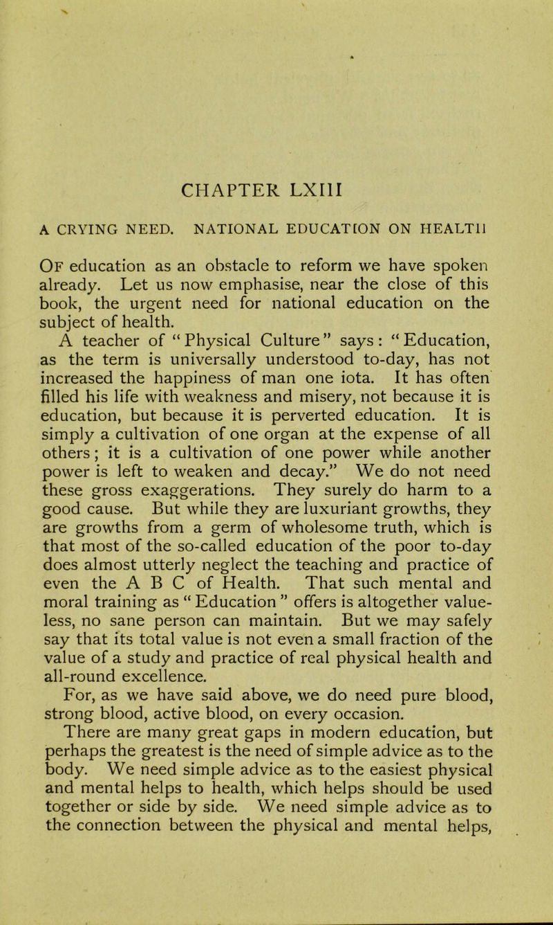 A CRYING NEED. NATIONAL EDUCATTON ON HEALTH Of education as an obstacle to reform we have spoken already. Let us now emphasise, near the close of this book, the urgent need for national education on the subject of health. A teacher of “ Physical Culture ” says : “ Education, as the term is universally understood to-day, has not increased the happiness of man one iota. It has often filled his life with weakness and misery, not because it is education, but because it is perverted education. It is simply a cultivation of one organ at the expense of all others; it is a cultivation of one power while another power is left to weaken and decay.” We do not need these gross exaggerations. They surely do harm to a good cause. But while they are luxuriant growths, they are growths from a germ of wholesome truth, which is that most of the so-called education of the poor to-day does almost utterly neglect the teaching and practice of even the A B C of Health. That such mental and moral training as “ Education ” offers is altogether value- less, no sane person can maintain. But we may safely say that its total value is not even a small fraction of the value of a study and practice of real physical health and all-round excellence. For, as we have said above, we do need pure blood, strong blood, active blood, on every occasion. There are many great gaps in modern education, but perhaps the greatest is the need of simple advice as to the body. We need simple advice as to the easiest physical and mental helps to health, which helps should be used together or side by side. We need simple advice as to the connection between the physical and mental helps,