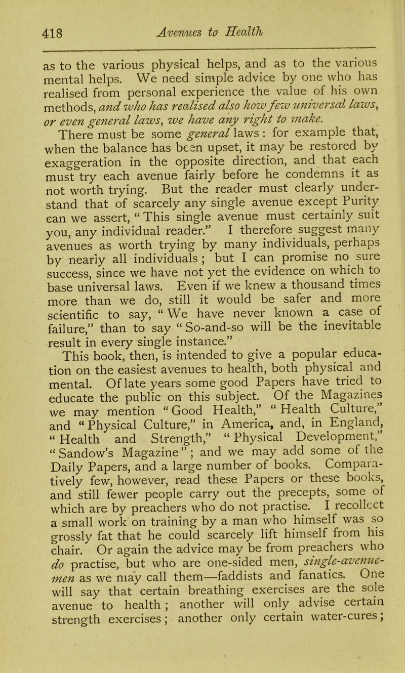 as to the various physical helps, and as to the various mental helps. We need simple advice by one who has realised from personal experience the value of his own methods, and who has realised also how fezv universal laws, or even general laws, we have any right to make. There must be some general laws : for example that, when the balance has been upset, it may be restored by exaggeration in the opposite direction, and that each must try each avenue fairly before he condemns it as not worth trying. But the reader must clearly under- stand that of scarcely any single avenue except Purity can we assert, “ This single avenue must certainly suit you, any individual reader.” I therefore suggest many avenues as worth trying by many individuals, perhaps by nearly all individuals ; but I can promise no sure success, since we have not yet the evidence on which to base universal laws. Even if we knew a thousand times more than we do, still it would be safer and more scientific to say, “ We have never known a case of failure,” than to say “ So-and-so will be the inevitable result in every single instance.” This book, then, is intended to give a popular educa- tion on the easiest avenues to health, both physical and mental. Of late years some good Papers have tried to educate the public on this subject. Of the Magazines we may mention “ Good Health,” “ Health Culture, and “ Physical Culture,” in America, and, in England, “ Health and Strength,” “ Physical Development,” “Sandow’s Magazine”; and we may add some of the Daily Papers, and a large number of books. Compara- tively few, however, read these Papers or these books, and still fewer people carry out the precepts, some of which are by preachers who do not practise. I recollect a small work on training by a man who himself was so grossly fat that he could scarcely lift himself from his chair. Or again the advice may be from preachers who do practise, but who are one-sided men, single-avenue- men as we may call them—faddists and fanatics. One will say that certain breathing exercises are the sole avenue to health; another will only advise ceitain strength exercises; another only certain water-cures j