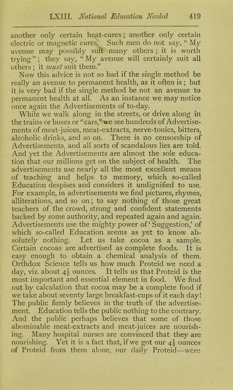 another only certain heat-cures ; another only certain electric or magnetic cures. Such men do not say, “ My avenue may possibly suit many others ; it is worth trying ” ; they say, “ My avenue will certainly suit all others ; it must suit them.” Now this advice is not so bad if the single method be really an avenue to permanent health, as it often is; but it is very bad if the single method be not an avenue to permanent health at all. As an instance we may notice once again the Advertisements of to-day. While we walk along in the streets, or drive along in the trains or buses or “cars,” we see hundreds of Advertise- ments of meat-juices, meat-extracts, nerve-tonics, bitters, alcoholic drinks, and so on. There is no censorship of Advertisements, and all sorts of scandalous lies are told. And yet the Advertisements are almost the sole educa- tion that our millions get on the subject of health. The advertisements use nearly all the most excellent means of teaching and helps to memory, which so-called Education despises and considers it undignified to use. For example, in advertisements we find pictures, rhymes, alliterations, and so on; to say nothing of those great teachers of the crowd, strong and confident statements backed by some authority, and repeated again and again. Advertisements use the mighty power of ‘ Suggestion,’ of which so-called Education seems as yet to know ab- solutely nothing. Let us take cocoa as a sample. Certain cocoas are advertised as complete foods. It is easy enough to obtain a chemical analysis of them. Orthdox Science tells us how much Proteid we need a day, viz. about 4J ounces. It tells us that Proteid is the most important and essential element in food. We find out by calculation that cocoa may be a complete food if we take about seventy large breakfast-cups of it each day! The public firmly believes in the truth of the advertise- ment. Education tells the public nothing to the contrary. And the public perhaps believes that some of those abominable meat-extracts and meat-juices are nourish- ing. Many hospital nurses are convinced that they are nourishing. Yet it is a fact that, if we got our 4J ounces of Proteid from them alone, our daily Proteid—were