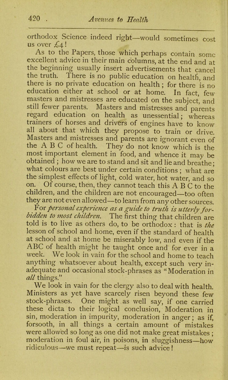 orthodox Science indeed right—would sometimes cost us over ! As to the Papers, those which perhaps contain some excellent advice in their main columns, at the end and at the beginning usually insert advertisements that cancel the truth. There is no public education on healtli, and there is no private education on health ; for there is no education either at school or at home. In fact, few masters and mistresses are educated on the subject, and still fewer parents. Masters and mistresses and parents regard education on health as unessential; whereas trainers of horses and drivers of engines have to know all about that which they propose to train or drive. Masters and mistresses and parents are ignorant even of the A B C of health. They do not know which is the most important element in food, and whence it may be obtained ; how we are to stand and sit and lie and breathe; what colours are best under certain conditions ; what are the simplest effects of light, cold water, hot water, and so on. Of course, then, they cannot teach this A B C to the children, and the children are not encouraged—too often they are not even allowed—to learn from any other sources. ^ For personal experience as a guide to ti'uth is utteidy fo7'~ bidden to most childi^eit. The first thing that children are told is to live as others do, to be orthodox : that is the lesson of school and home, even if the standard of health at school and at home be miserably low, and even if the ABC of health might he taught once and for ever in a week. We look in vain for the school and home to teach anything whatsoever about health, except such very in- adequate and occasional stock-phrases as “Moderation in all things.” We look in vain for the clergy also to deal with health. Ministers as yet have scarcely risen beyond these few stock-phrases. One might as well say, if one carried these dicta to their logical conclusion. Moderation in sin, moderation in impurity, moderation in anger; as if, forsooth, in all things a certain amount of mistakes were allowed so long as one did not make great mistakes ; moderation in foul air, in poisons, in sluggishness—how ridiculous—we must repeat—is such advice!