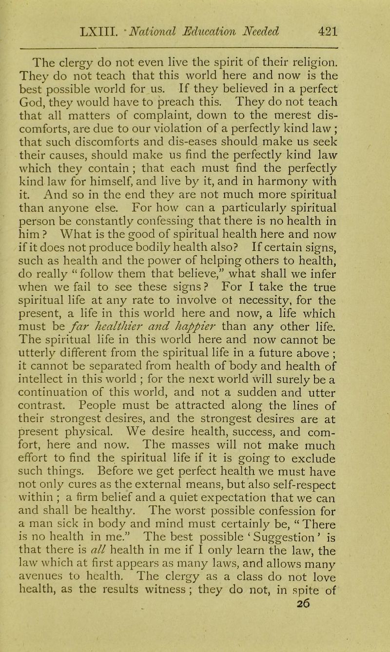 The clergy do not even live the spirit of their religion. They do not teach that this world here and now is the best possible world for us. If they believed in a perfect God, they would have to preach this. They do not teach that all matters of complaint, down to the merest dis- comforts, are due to our violation of a perfectly kind law ; that such discomforts and dis-eases should make us seek their causes, should make us find the perfectly kind law which they contain ; that each must find the perfectly kind law for himself, and live by it, and in harmony with it. And so in the end they are not much more spiritual than anyone else. For how can a particularly spiritual person be constantly confessing that there is no health in him ? What is the good of spiritual health here and now if it does not produce bodily health also? If certain signs, such as health and the power of helping others to health, do really “ follow them that believe,” what shall we infer when we fail to see these signs ? For I take the true spiritual life at any rate to involve ot necessity, for the present, a life in this world here and now, a life which must be fa?' healthier a7id happier than any other life. The spiritual life in this world here and now cannot be utterly different from the spiritual life in a future above ; it cannot be separated from health of body and health of intellect in this world ; for the next world will surely be a continuation of this world, and not a sudden and utter contrast. People must be attracted along the lines of their strongest desires, and the strongest desires are at present physical. We desire health, success, and com- fort, here and now. The masses will not make much effort to find the spiritual life if it is going to exclude such things. Before we get perfect health we must have not only cures as the external means, but also self-respect within ; a firm belief and a quiet expectation that we can and shall be healthy. The worst possible confession for a man sick in body and mind must certainly be, “ There is no health in me.” The best possible ‘ Suggestion ’ is that there is all health in me if I only learn the law, the law which at first appears as many laws, and allows many avenues to health. The clergy as a class do not love health, as the results witness ; they do not, in spite of 26