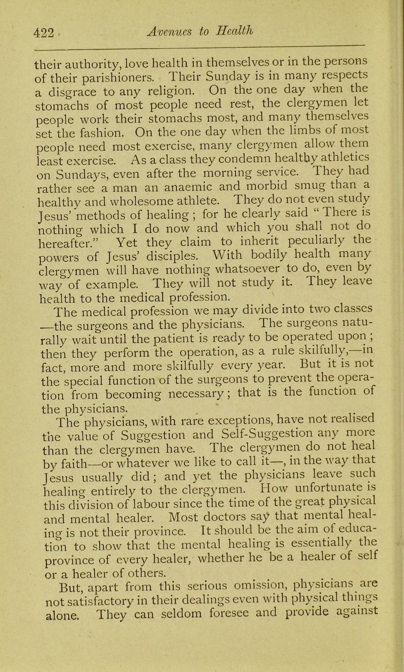 their authority, love health in themselves or in the persons of their parishioners. Their Sunday is in many respects a disgrace to any religion. On the one day when the stomachs of most people need rest, the clergymen let people work their stomachs most, and many themselves set the fashion. On the one day when the limbs of most people need most exercise, many clergymen allow them least exercise. As a class they condemn healthy athletics on Sundays, even after the morning service. They had rather see a man an anaemic and morbid smug than a healthy and wholesome athlete. They do not even study Jesus’ 'methods of healing ; for he clearly said “ There is nothing which I do now and which you shall not do hereafter.” Yet they claim to inherit peculiarly the powers of Jesus’ disciples. With bodily health many clergymen will have nothing whatsoever to do, even by way of example. They will not study it. They leave health to the medical profession. The medical profession we may divide into two classes •—the surgeons and the physicians. The surgeons natu- rally wait until the patient is ready to be operated upon ; then they perform the operation, as a rule skilfully,—in fact, more and more skilfully every year. But it is not the special function of the surgeons to prevent the opera- tion from becoming necessary; that is the function of the physicians. . The physicians, with rare exceptions, have not realised the value of Suggestion and Self-Suggestion any more than the clergymen have. The clergymen do not heal by faith—or whatever we like to call it—, in the way that Jesus usually did ; and yet the physicians leave such healing entirely to the clergymen. How unfortunate is this division of labour since the time of the great physical and mental healer. Most doctors say that mental heal- ing is not their province. It should be the aim ot educa- tion to show that the mental healing is essentially the province of every healer, whether he be a healer of self or a healer of others. But, apart from this serious omission, physicians are not satisfactory in their dealings even with physical things alone. They can seldom foresee and provide against
