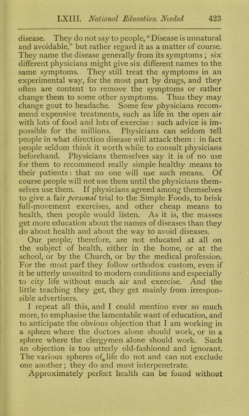 disease. They do not say to people, “ Disease is unnatural and avoidable,” but rather regard it as a matter of course. They name the disease generally from its symptoms ; six different physicians might give six different names to the same symptoms. They still treat the symptoms in an experimental way, for the most part by drugs, and they often are content to remove the symptoms or rather change them to some other symptoms. Thus they may change gout to headache. Some few physicians recom- mend expensive treatments, such as life in the open air with lots of food and lots of exercise : such advice is im- possible for the millions. Physicians can seldom tell people in what direction disease will attack them : in fact people seldom think it worth while to consult physicians beforehand. Physicians themselves say it is of no use for them to recommend really simple healthy means to their patients : that no one will use such means. Of course people will not use them until the physicians them- selves use them. If physicians agreed among themselves to give a fair personal trial to the Simple Foods, to brisk full-movemient exercises, and other cheap means to health, then people would listen. As it is, the masses get more education about the names of diseases than they do about health and about the way to avoid diseases. Our people, therefore, are not educated at all on the subject of health, either in the home, or at the school, or by the Church, or by the medical profession. For the most parf they follow orthodox custom, even if it be utterly unsuited to modern conditions and especially to city life without much air and exercise. And the little teaching they get, they get mainly from irrespon- sible advertisers. I repeat all this, and I could mention ever so much more, to emphasise the lamentable want of education, and to anticipate the obvious objection that I am working in a sphere where the doctors alone should work, or in a sphere where the clergymen alone should work. Such an objection is too utterly old-fashioned and ignorant. The various spheres of^life do not and can not exclude one another; they do and must interpenetrate. Approximately perfect health can be found without