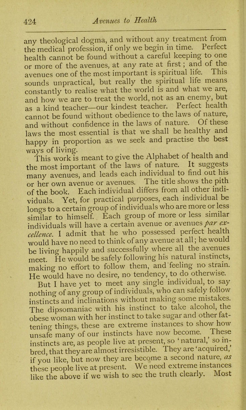 any theological dogma, and without any tieatmcnt fioni the medical profession, if only we begin in time. 1 erfect health cannot be found without a careful keeping to one or more of the avenues, at any rate at fiist, and of the avenues one of the most important is spiritual life. This sounds unpractical, but really the spiritual life means constantly to realise what the world is and what we are, and how we are to treat the world, not as an enemy, but as a kind teacher—our kindest teacher. Perfect health cannot be found without obedience to the laws of nature, and without confidence in the laws of nature. Of these laws the most essential is that we shall be healthy and happy in proportion as we seek and practise the best ways of living. This work is meant to give the Alphabet of health and the most important of the laws of nature. It suggests many avenues, and leads each individual to find out his or her own avenue or avenues. The title shows the pith of the book. Each individual differs from all other indi- viduals. Yet, for practical purposes, each individual be longs to a certain group of individuals who are moie or less similar to himself. Each group of more or less similar individuals will have a certain avenue or, avenues ex- celle7tce. I admit that he who possessed perfect health would have no need to think of any avenue at all, he would be living happily and successfully where all the avenues meet. He would be safely following his natural instincts, making no effort to follow them, and feeling no strain. He would have no desire, no tendency, to do otherwise. But I have yet to meet any single individual, to say nothing of any group of individuals, who can safely follow instincts and inclinations without making some mistakes. The dipsomaniac with his instinct to take alcohol, the obese woman with her instinct to take sugai and other fat- tening things, these are extreme instances to show how unsafe many of our instincts have now become. ^These instincts are, as people live at present, so ‘ natuial, so in- bred, that they are almost irresistible. Theyaie acquiied, if you like, but now they are become a second nature, as these people live at present. We need extreme instances like the above if vve wish to see the truth clearly. Most