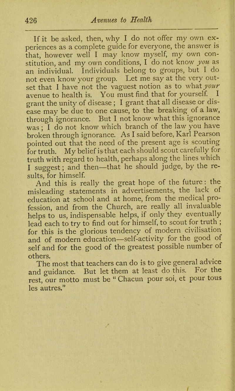 If it be asked, then, why I do not offer my own ex- periences as a complete guide for everyone, the answer is that, however well I may know myself, my own con- stitution, and my own conditions, I do not know yotc as an individual. Individuals belong to groups, but I do not even know your group. Let me say at the very out- set that I have* not the vaguest notion as to whdityou7^ avenue to health is. You must find that for yourself. ^ I grant the unity of disease ; I grant that all disease or dis- ease may be due to one cause, to the breaking of a law, through ignorance. But I not know what this ignorance was ; I do not know which branch of the law you have broken through ignorance. As I said before, Karl Pearson pointed out that the need of the present age is scouting for truth. My belief is that each should scout carefully for truth with regard to health, perhaps along the lines which I suggest; and then—that he should judge, by the re- sults, for himself. And this is really the great hope of the future; the misleading statements in advertisements, the lack of education at school and at home, from the medical pro- fession, and from the Church, are really all invaluable helps to us, indispensable helps, if only they eventually lead each to try to find out for himself, to scout for truth ; for this is the glorious tendency of modern civilisation and of modern education—self-activity for the good of self and for the good of the greatest possible number of others. The most that teachers can do is to give general advice and guidance. But let them at least do this. For the rest, our motto must be “ Chacun pour soi, et pour tous les autres.”